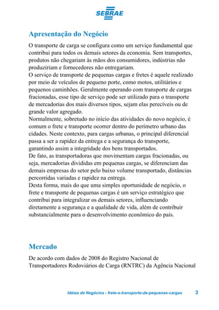 Apresentação do Negócio
O transporte de carga se configura como um serviço fundamental que
contribui para todos os demais setores da economia. Sem transportes,
produtos não chegariam às mãos dos consumidores, indústrias não
produziriam e fornecedores não entregariam.
O serviço de transporte de pequenas cargas e fretes é aquele realizado
por meio de veículos de pequeno porte, como motos, utilitários e
pequenos caminhões. Geralmente operando com transporte de cargas
fracionadas, esse tipo de serviço pode ser utilizado para o transporte
de mercadorias dos mais diversos tipos, sejam elas perecíveis ou de
grande valor agregado.
Normalmente, sobretudo no início das atividades do novo negócio, é
comum o frete e transporte ocorrer dentro do perímetro urbano das
cidades. Neste contexto, para cargas urbanas, o principal diferencial
passa a ser a rapidez da entrega e a segurança do transporte,
garantindo assim a integridade dos bens transportados.
De fato, as transportadoras que movimentam cargas fracionadas, ou
seja, mercadorias divididas em pequenas cargas, se diferenciam das
demais empresas do setor pelo baixo volume transportado, distâncias
percorridas variadas e rapidez na entrega.
Desta forma, mais do que uma simples oportunidade de negócio, o
frete e transporte de pequenas cargas é um serviço estratégico que
contribui para integralizar os demais setores, influenciando
diretamente a segurança e a qualidade de vida, além de contribuir
substancialmente para o desenvolvimento econômico do país.




Mercado
De acordo com dados de 2008 do Registro Nacional de
Transportadores Rodoviários de Carga (RNTRC) da Agência Nacional



                Idéias de Negócios - frete-e-transporte-de-pequenas-cargas   3
 