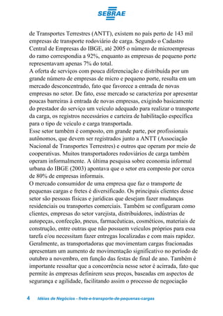 de Transportes Terrestres (ANTT), existem no país perto de 143 mil
empresas de transporte rodoviário de carga. Segundo o Cadastro
Central de Empresas do IBGE, até 2005 o número de microempresas
do ramo correspondia a 92%, enquanto as empresas de pequeno porte
representavam apenas 7% do total.
A oferta de serviços com pouca diferenciação e distribuída por um
grande número de empresas de micro e pequeno porte, resulta em um
mercado desconcentrado, fato que favorece a entrada de novas
empresas no setor. De fato, esse mercado se caracteriza por apresentar
poucas barreiras à entrada de novas empresas, exigindo basicamente
do prestador do serviço um veículo adequado para realizar o transporte
da carga, os registros necessários e carteira de habilitação específica
para o tipo de veículo e carga transportada.
Esse setor também é composto, em grande parte, por profissionais
autônomos, que devem ser registrados junto a ANTT (Associação
Nacional de Transportes Terrestres) e outros que operam por meio de
cooperativas. Muitos transportadores rodoviários de carga também
operam informalmente. A última pesquisa sobre economia informal
urbana do IBGE (2003) apontava que o setor era composto por cerca
de 80% de empresas informais.
O mercado consumidor de uma empresa que faz o transporte de
pequenas cargas e fretes é diversificado. Os principais clientes desse
setor são pessoas físicas e jurídicas que desejam fazer mudanças
residenciais ou transportes comerciais. Também se configuram como
clientes, empresas do setor varejista, distribuidores, indústrias de
autopeças, confecção, pneus, farmacêuticas, cosméticos, materiais de
construção, entre outras que não possuem veículos próprios para essa
tarefa e/ou necessitam fazer entregas localizadas e com mais rapidez.
Geralmente, as transportadoras que movimentam cargas fracionadas
apresentam um aumento de movimentação significativo no período de
outubro a novembro, em função das festas de final de ano. Também é
importante ressaltar que a concorrência nesse setor é acirrada, fato que
permite às empresas definirem seus preços, baseadas em aspectos de
segurança e agilidade, facilitando assim o processo de negociação

4   Idéias de Negócios - frete-e-transporte-de-pequenas-cargas
 