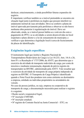 deslocar, estacionamento, e ainda possibilitar futuras expansões do
negócio.
É importante verificar também se o imóvel pretendido se encontra em
situação legal junto à prefeitura ou órgãos que possam interferir no
andamento normal de suas atividades. Deve-se conferir a planta do
imóvel aprovada previamente pela prefeitura e observar se não houve
nenhuma obra posterior à regularização do imóvel. Deve ser
observado, ainda, se o imóvel possui habite-se e está em dia com o
pagamento de IPTU; se as atividades a serem desenvolvidas no local
respeitam o plano diretor e a lei de zoneamento do município; e
verificar o que determina a legislação local à cerca do licenciamento
de placas de identificação.


Exigências legais específicas
O instrumento legal que institui o Registro Nacional de
Transportadores Rodoviários de Carga é a Lei 10.233, Arts. 14-A e 26,
item IV e a Resolução nº 1737/2006, da ANTT, que determina que o
exercício da atividade de transporte rodoviário de carga, por conta de
terceiros e mediante remuneração, depende de prévio registro do
transportador no RNTRC, administrado pela ANTT. Vale ressaltar que
o exercício da atividade de transporte de carga própria independe de
registro no RNTRC. O Transporte de Carga Própria é identificado
quando a Nota Fiscal dos produtos tem como emitente ou destinatário
a empresa, entidade ou indivíduo proprietário ou arrendatário do
veículo.
No caso de pessoa jurídica, ou seja, empresa ou cooperativa de
transporte de carga, a documentação necessária para realizar o registro
é a seguinte:
• Razão social e responsável legal;
• Nº inscrição CNPJ/MF;
• Nº inscrição estadual;
• Nº registro do Contrato Social na Junta Comercial – ETC; ou


6   Idéias de Negócios - frete-e-transporte-de-pequenas-cargas
 