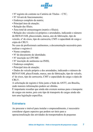 • Nº registro do contrato no Cartório de Títulos – CTC;
• Nº Alvará de funcionamento;
• Endereço completo da matriz;
• Principal área de atuação;
• Relação das filiais;
• Área total de armazenagem (matriz e filiais);
• Relação dos veículos (s) próprios e arrendados, indicando o número
do RENAVAM, placa/estado, marca, ano de fabricação, tipo de
veículo, nº de eixos, tipo de carroceria, CMT e capacidade de carga e
cópia do CRLV.
No caso de profissionais autônomos, a documentação necessária para
realizar o registro é:
• Nome completo;
• Nº do documento de identidade;
• Nº inscrição no CPF/MF;
• Nº inscrição de autônomo no INSS;
• Endereço completo;
• Principal área de atuação;
• Dados do veículo próprio e dos arrendados, indicando o número do
RENAVAM, placa/Estado, marca, ano de fabricação, tipo de veículo,
nº de eixos, tipo de carroceria, CMT e capacidade de carga e cópia do
CRLV.
A solicitação de registro é feita junto a Sede da ANTT, em Brasília,
onde maiores informações podem ser obtidas.
É importante ressaltar que ainda não existem normas para o transporte
de cargas em motos, pois este tipo de transporte de cargas ainda não
tem uma legislação específica.


Estrutura
Ao procurar o imóvel para instalar o empreendimento, é necessário
considerar alguns aspectos que podem ser úteis para a
operacionalização das atividades da transportadora de pequenas


                Idéias de Negócios - frete-e-transporte-de-pequenas-cargas   7
 