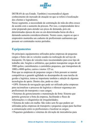 DETRAN de seu Estado. Também é recomendável algum
conhecimento do mercado de atuação no que se refere à localização
dos clientes e logradouros.
Nesse segmento, a necessidade de contratação de mão-de-obra cresce
de acordo com o aumento da procura. Por isso, o empreendedor deve
estar preparado para atender aos picos de demanda, pois em
determinadas épocas do ano ou em determinadas horas do dia a
demanda aumenta consideravelmente. Nestes casos, sugere-se que o
empresário mantenha um cadastro de profissionais autônomos que
possam ser contratados nestes períodos.


Equipamentos
Os principais equipamentos utilizados pelas empresas de pequenas
cargas e fretes são os veículos usados na realização do serviço de
transporte. Os tipos de veículos mais recomendados para esse tipo de
trabalho são: furgões e utilitários, que podem transportar cargas de até
1000 quilos; caminhonetes e caminhões pequenos, que transportam de
1000 a 4000 quilos; carros e motos 125 cc.
Para que as empresas de pequenas cargas e frete possam se manter
competitivas e garantir agilidade no desempenho de suas tarefas de
gestão e logística, torna-se importante também a adoção de algumas
tecnologias de apoio. Dentre elas, pode-se citar:
• GPS: Sistema de navegação que pode ser utilizado pelas empresas
para racionalizar o processo de logística e oferecer segurança aos
profissionais do transporte e suas cargas;
• Sistemas de gerenciamento e manutenção de frota: Sistema que
permite gerenciar a frota da empresa, facilitando o fluxo de
informações e o diagnóstico de irregularidades;
• Sistema de redes em malha: São redes sem fio que podem ser
utilizadas pelas empresas de transporte e pequenas cargas para facilitar
a comunicação entre os profissionais e localizar as cargas;
• Pequenos guindastes e sistemas de elevação de mercadorias para


                Idéias de Negócios - frete-e-transporte-de-pequenas-cargas   9
 
