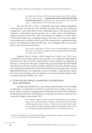 204 REVISTA PARANAENSE DE DESENVOLVIMENTO, Curitiba, v.38, n.132, p.195-210, jan./jun. 2017
Segurança Alimentar e Nutricional e Povos Indígenas: a experiência dos Asheninkas do Alto Rio Envira...
por minha conta mesmo, tem dois barcos aqui, agora, porque tendo produção,
eu já levo com meu barco. – E quantos dias vocês levaram daqui até Feijó
com estes dois barcos? – Nós gastemos seis dias pra baixar e nove dias para
voltar [...] (Entrevistado C01, em 16 de julho de 2015).
Nos anos de 2012 e 2013, os Asheninkas das quatro aldeias pesquisadas
comercializaram um total de 11,87 toneladas de feijão peruano. Para receberem
o pagamento, estes fornecedores foram cadastrados junto à rede bancária federal
mediante a apresentação dos documentos civis, a saber, carteira de identidade e
cadastro de pessoa física (CPF), além da Declaração de Aptidão ao Pronaf (DAP).
É importante ressaltar que a produção indígena não conta com recursos de crédito,
insumos agrícolas ou assistência técnica rural. Não obstante isto, a qualidade do feijão
peruano é ressaltada pelo gestor do PAA, que, ao ser indagado sobre seu consumo
junto à rede socioassistencial, afirma:
Sim, comem o feijão deles e é muito aceito e de boa qualidade, de paladar
muito bom, como todos os produtos que eles produzem (Gestor PAA-FEIJÓ,
em 12 de maio de 2015).
Segundo Stelee e Mehra (1980), citados por Cabral et al. (2011, p.6),
a qualidade de um produto agrícola está associada a um conjunto de organolépticas
que elevam seu valor comercial e industrial bem como a resistência ao transporte, às
doenças e ao tempo de estocagem. Estudo feito por pesquisadores da Universidade
Federal do Acre com nove amostras de feijões coletadas em mercados de Feijó concluiu
que o feijão peruano apresentou níveis de minerais totais mais elevados, bem como de
digestibilidade proteica. Se comparado à soja, por exemplo, o feijão peruano, apesar
de conter menos proteínas, estas são melhores e mais absorvidas pelo organismo que
as proteínas da soja (GOMES et al., 2012).
6	 O PAA NA SEGURANÇA ALIMENTAR E NUTRICIONAL
	 DOS ASHENINKAS
Nas aldeias do Alto Rio Envira, o uso de bens industrializados auxilia o trabalho
na agricultura e na obtenção de alimentos a partir de fontes variadas, como a caça,
pesca, coleta e extrativismo. O pagamento recebido pela venda do feijão ao Programa
de Aquisição de Alimentos (PAA) destinou-se à aquisição desses bens, conforme narra
o agricultor indígena denominado “A01”:
Com o dinheiro a gente comprou terçado6
e material todo que tava faltando
aqui em casa: machado, panela, sal, açúcar, café, lima [para amolar terçado],
caldeirão grande pra fazer caissuma... A gente comprou o resto do que a gente
usa aqui, pólvora, chumbo, espolete, pra disparar espingarda, pra dar a faísca
no cartucho para explodir (Entrevistado A01, em 14 de julho de 2015).
6
	 Terçado é uma espécie de faca grande afiada. Em algumas regiões do Brasil é também conhecido como facão.
Usa-se no corte das árvores variadas para brocar a mata.
 