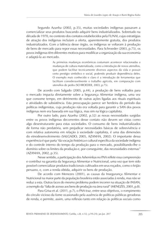 REVISTA PARANAENSE DE DESENVOLVIMENTO, Curitiba, v.38, n.132, p.195-210, jan./jun. 2017 205
Maria de Lourdes Lopes de Araujo e Rumi Regina Kubo
Segundo Azanha (2002, p.35), muitas sociedades indígenas passaram a
comercializar seus produtos buscando adquirir bens industrializados. Sobretudo na
década de 1970, no contexto dos contatos estabelecidos pela FUNAI, cujas estratégias
de atração dos indígenas incluíam a oferta, aparentemente gratuita, dos produtos
industrializados. Com a falência desse órgão, os indígenas se voltaram à produção
de bens de mercado para repor essas necessidades. Para Schroeder (2003, p.75), os
povos indígenas têm diferentes motivos para modificar a organização da sua economia
e adaptá-la ao mercado.
As primeiras mudanças econômicas costumam acontecer relacionadas a
mudanças de cultura materializada, como a introdução de novos utensílios,
que podem facilitar tecnicamente diversos aspectos da vida e possuir
certo prestígio simbólico e social, podendo produzir dependência deles.
O exemplo mais conhecido e claro é a introdução de ferramentas que
facilitam consideravelmente o trabalho agrícola, em comparação com
utensílios de pedra (SCHROEDER, 2003, p.75).
De acordo com Salgado (2005, p.44), a produção de bens voltados para
o mercado impacta diretamente sobre a Segurança Alimentar indígena, uma vez
que consome tempo, em detrimento de outras ações ligadas aos rituais espirituais
e atividades de subsistência. Esta preocupação parece ser herdeira do período das
políticas indigenistas, cuja produção não era voltada para garantir a SAN dos povos
indígenas nem era baseada em sua lógica, mas sim na lógica capitalista.
Por outro lado, para Azanha (2002, p.32) as novas necessidades surgidas
entre os povos indígenas decorrentes desse contato não devem ser vistas como
algo desestruturante para estas sociedades. O consumo de bens industrializados
de forma não predatória, sem prejudicar necessidades básicas de sobrevivência e
com relativa autonomia em relação à sociedade capitalista, é uma das dimensões
do etnodesenvolvimento (SALGADO, 2005, AZANHA, 2002). O importante dessa
experiência é que parta “da vocação histórica e cultural específica da sociedade indígena
e do controle interno do tempo da produção para o mercado, possibilitando-lhe o
domínio sobre os limites da produção e, por conseguinte, das necessidades externas”
(AZANHA, 2002, p.35).
Nesse sentido, a participação dos Asheninkas no PAA reflete essa compreensão
e contribui na garantia da Segurança Alimentar e Nutricional, uma vez que tem sido
possível comercializar produtos tradicionais cultivados em seus roçados, como o feijão
peruano, e, com a renda obtida, adquirir os bens de produção.
De acordo com Menezes (2001), as causas da Insegurança Alimentar e
Nutricional na maior parte da população brasileira estão associadas à renda, mas não se
reduz a esta. Outras faces do mesmo problema podem incorrer na situação de INSAN,
a exemplo da “falta de acesso aos bens de produção na área rural” (MENEZES, 2001, p.8).
Para Grisa et al. (2011, p.7), o PAA traz, entre seus objetivos, o rompimento
do círculo vicioso da fome ocasionado pela ausência de políticas públicas geradoras
de renda, e permite, assim, uma reflexão tanto em relação às políticas sociais como
 