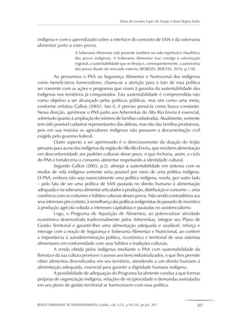 REVISTA PARANAENSE DE DESENVOLVIMENTO, Curitiba, v.38, n.132, p.195-210, jan./jun. 2017 207
Maria de Lourdes Lopes de Araujo e Rumi Regina Kubo
indígena e com o aprendizado sobre a interface do conceito de SAN e da soberania
alimentar junto a estes povos.
A Soberania Alimentar está presente também na vida espiritual e ritualística
dos povos indígenas. A Soberania Alimentar traz consigo a valorização
regional, a sustentabilidade que se deseja e, consequentemente, a autonomia
dos povos diante do mercado externo (BORGES; ROCHA, 2010, p.118).
Ao pensarmos o PAA na Segurança Alimentar e Nutricional dos indígenas
como beneficiários fornecedores, chama-se a atenção para o fato de essa política
ser coerente com as ações e programas que visam à garantia da sustentabilidade dos
indígenas nos territórios já conquistados. Esta sustentabilidade é compreendida não
como objetivo a ser alcançado pelas políticas públicas, mas sim como uma meta,
conforme enfatiza Gallois (2005). Isto é, é preciso pensá-la como busca constante.
Nessa direção, aprimorar o PAA junto aos Asheninkas do Alto Rio Envira é essencial,
sobretudo quanto à ampliação do número de famílias cadastradas. Atualmente, somente
tem sido possível cadastrar representantes das aldeias, mas não das famílias produtoras,
pois em sua maioria os agricultores indígenas não possuem a documentação civil
exigida pelo governo federal.
Outro aspecto a ser aprimorado é o direcionamento da doação do feijão
peruano para as escolas indígenas da região do Alto Rio Envira, que recebem alimentação
em desconformidade aos padrões culturais desse povo, o que fecharia, assim, o ciclo
do PAA e fortaleceria o consumo alimentar respeitando a identidade cultural.
Segundo Gallois (2005, p.2), almejar a sustentabilidade em sintonia com os
modos de vida indígena somente seria possível por meio de uma política indígena.
O PAA, embora não seja essencialmente uma política indígena, revela, por outro lado
– pelo fato de ser uma política de SAN pautada no direito humano à alimentação
adequada e na soberania alimentar articulados à produção, distribuição e consumo –, uma
coerência com os costumes e hábitos culturais desses povos. Não sendo contraditória aos
seus interesses pós contato,à semelhança das políticas indigenistas do passado de incentivo
à produção agrícola voltada a interesses capitalistas e pautadas no assistencialismo.
Logo, o Programa de Aquisição de Alimentos, ao potencializar atividade
econômica desenvolvida tradicionalmente pelos Asheninkas, integrar seu Plano de
Gestão Territorial e garantir-lhes uma alimentação adequada e saudável, reforça e
interage com a noção de Segurança e Soberania Alimentar e Nutricional, ao conferir
a importância à autodeterminação política, econômica e territorial de seus sistemas
alimentares em conformidade com seus hábitos e tradições culturais.
A renda obtida pelos indígenas mediante o PAA com sustentabilidade da
floresta e da sua cultura promove o acesso aos bens industrializados, o que lhes permite
obter alimentos diversificados em seu território, atendendo a um direito humano à
alimentação adequada, essencial para garantir a dignidade humana indígena.
A possibilidade de adequação do Programa localmente conduz a que formas
próprias de organização indígena, relações de reciprocidade e demandas assinaladas
em seu plano de gestão territorial se harmonizem com essa política.
 