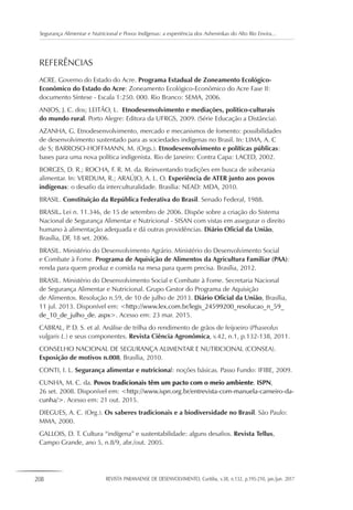 208 REVISTA PARANAENSE DE DESENVOLVIMENTO, Curitiba, v.38, n.132, p.195-210, jan./jun. 2017
Segurança Alimentar e Nutricional e Povos Indígenas: a experiência dos Asheninkas do Alto Rio Envira...
REFERÊNCIAS
ACRE. Governo do Estado do Acre. Programa Estadual de Zoneamento Ecológico-
Econômico do Estado do Acre: Zoneamento Ecológico-Econômico do Acre Fase II:
documento Síntese - Escala 1:250. 000. Rio Branco: SEMA, 2006.
ANJOS, J. C. dos; LEITÃO, L. Etnodesenvolvimento e mediações, politico-culturais
do mundo rural. Porto Alegre: Editora da UFRGS, 2009. (Série Educação a Distância).
AZANHA, G. Etnodesenvolvimento, mercado e mecanismos de fomento: possibilidades
de desenvolvimento sustentado para as sociedades indígenas no Brasil. In: LIMA, A. C
de S; BARROSO-HOFFMANN, M. (Orgs.). Etnodesenvolvimento e políticas públicas:
bases para uma nova política indigenista. Rio de Janeiro: Contra Capa: LACED, 2002.
BORGES, D. R.; ROCHA, F. R. M. da. Reinventando tradições em busca de soberania
alimentar. In: VERDUM, R.; ARAÚJO, A. L. O. Experiência de ATER junto aos povos
indígenas: o desafio da interculturalidade. Brasília: NEAD: MDA, 2010.
BRASIL. Constituição da República Federativa do Brasil. Senado Federal, 1988.
BRASIL. Lei n. 11.346, de 15 de setembro de 2006. Dispõe sobre a criação do Sistema
Nacional de Segurança Alimentar e Nutricional - SISAN com vistas em assegurar o direito
humano à alimentação adequada e dá outras providências. Diário Oficial da União,
Brasília, DF, 18 set. 2006.
BRASIL. Ministério do Desenvolvimento Agrário. Ministério do Desenvolvimento Social
e Combate à Fome. Programa de Aquisição de Alimentos da Agricultura Familiar (PAA):
renda para quem produz e comida na mesa para quem precisa. Brasília, 2012.
BRASIL. Ministério do Desenvolvimento Social e Combate à Fome. Secretaria Nacional
de Segurança Alimentar e Nutricional. Grupo Gestor do Programa de Aquisição
de Alimentos. Resolução n.59, de 10 de julho de 2013. Diário Oficial da União, Brasília,
11 jul. 2013. Disponível em: <http://www.lex.com.br/legis_24599200_resolucao_n_59_
de_10_de_julho_de. aspx>. Acesso em: 23 mar. 2015.
CABRAL, P. D. S. et al. Análise de trilha do rendimento de grãos de feijoeiro (Phaseolus
vulgaris L.) e seus componentes. Revista Ciência Agronômica, v.42, n.1, p.132-138, 2011.
CONSELHO NACIONAL DE SEGURANÇA ALIMENTAR E NUTRICIONAL (CONSEA).
Exposição de motivos n.008, Brasília, 2010.
CONTI, I. L. Segurança alimentar e nutricional: noções básicas. Passo Fundo: IFIBE, 2009.
CUNHA, M. C. da. Povos tradicionais têm um pacto com o meio ambiente. ISPN,
26 set. 2008. Disponível em: <http://www.ispn.org.br/entrevista-com-manuela-carneiro-da-
cunha/>. Acesso em: 21 out. 2015.
DIEGUES, A. C. (Org.). Os saberes tradicionais e a biodiversidade no Brasil. São Paulo:
MMA, 2000.
GALLOIS, D. T. Cultura “indígena” e sustentabilidade: alguns desafios. Revista Tellus,
Campo Grande, ano 5, n.8/9, abr./out. 2005.
 
