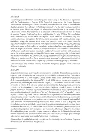 196 REVISTA PARANAENSE DE DESENVOLVIMENTO, Curitiba, v.38, n.132, p.195-210, jan./jun. 2017
Segurança Alimentar e Nutricional e Povos Indígenas: a experiência dos Asheninkas do Alto Rio Envira...
ABSTRACT
This article presents the main issues that guided a case study of the Asheninkas experience
with the Food Acquisition Program (FAP). This ethnic group speaks the Arauak language
and live the Kampa Indigenous Land isolated from the Envira River, Acre, in southwestern
Brazilian Amazon. They take part in the Program since 2012 as the State’s exclusive suppliers
of Peruvian beans (Phaseolus vulgaris L.), whose itinerant cultivation in the woods follows
a traditional system. Our approach is a reflection on the interaction between the Food
Acquisition Program (FAP) and the Food and Nutrition Security (FNS) of this population,
based on the concept established in the Organic Law on Food and Nutrition Security, and
on the Asheninkas perceptions. For them, FNS is associated with traditional food crops
considered strong, like bananas, corn, beans, and sacred foods such as cassava, with the
regular consumption of traditional foods with ingredients from hunting, fishing, and gathering,
with maintenance of their traditional knowledge, and with food loan contracts with relatives
based on reciprocal relations. These relationships are essential for household access to the FAP,
which, when locally appropriate, potentiates traditional economic activities with sustainable
use of the territory, preserving traditional habits and overcoming geographic isolation. With
the income from the FAP, the Asheninkas have acquired the means of agricultural production,
fishing and hunting supplies. These acquisitions of processed products coexist with their
traditional material culture without replacing it, while contributing greatly to ensure FNS.
Keywords: Food and nutrition security. Asheninka. Indigenous people. Food Acquisition
Program. reciprocity.
RESUMEN
El siguiente texto recoge las principales consideraciones suscitadas del estudio de caso sobre la
experiencia de los Asheninkas con el Programa de Adquisición de Alimentos (PAA). Esta etnia de
lengua Arauak vive en la Tierra Indígena Kampa, aislados del río Envira, Estado de Acre, Sudoeste
de la Amazonia Brasileña. Participan del PAA desde 2012, siendo los únicos proveedores,
para el Estado, del fréjol peruano (Phaseolus vulgaris, L.) cultivado en sistemas tradicionales
itinerantes al interior de la selva. Se analizó la interacción entre PAA y Seguridad Alimentaria
y Nutricional de esta población, en el marco de la Ley Orgánica, y desde la percepción de los
propios Asheninkas. Para ellos, seguridad alimentaria y nutricional se asocia a: plantaciones de
alimentos tradicionalmente considerados “fuertes” – banana, maíz, fréjol – y “sagrados” – como
la yuca; consumo regular de culinaria tradicional con ingredientes del territorio y obtenidos
mediante caza, pesca y cosecha; conservación del conocimiento tradicional; y consecución
de préstamos de alimentos entre parientes, en un contexto de relaciones de reciprocidad.
Estas relaciones son imprescindibles para el acceso de las familias al PAA. El Programa, bien
formulado, refuerza las actividades económicas desarrolladas tradicionalmente, asegura el uso
sustentable del territorio y la preservación de los hábitos tradicionales, permitiendo superar
el aislamiento geográfico. Con los ingresos que reciben los Asheninkas, adquieren los medios
de producción agrícola, materiales de pesca y caza. La adquisición de bienes industrializados
convive en paralelo con la cultura material tradicional sin sustituirla; al tiempo que contribuye
sobremanera a garantizar su seguridad alimentaria y nutricional.
Palabras clave: Seguridad alimentaria y nutricional. Pueblos indígenas. Asheninkas. Programa
de Adquisición de Alimentos. Reciprocidad.
 