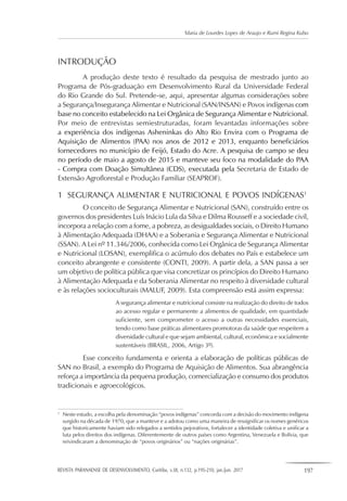 REVISTA PARANAENSE DE DESENVOLVIMENTO, Curitiba, v.38, n.132, p.195-210, jan./jun. 2017 197
Maria de Lourdes Lopes de Araujo e Rumi Regina Kubo
INTRODUÇÃO
A produção deste texto é resultado da pesquisa de mestrado junto ao
Programa de Pós-graduação em Desenvolvimento Rural da Universidade Federal
do Rio Grande do Sul. Pretende-se, aqui, apresentar algumas considerações sobre
a Segurança/Insegurança Alimentar e Nutricional (SAN/INSAN) e Povos indígenas com
base no conceito estabelecido na Lei Orgânica de Segurança Alimentar e Nutricional.
Por meio de entrevistas semiestruturadas, foram levantadas informações sobre
a experiência dos indígenas Asheninkas do Alto Rio Envira com o Programa de
Aquisição de Alimentos (PAA) nos anos de 2012 e 2013, enquanto beneficiários
fornecedores no município de Feijó, Estado do Acre. A pesquisa de campo se deu
no período de maio a agosto de 2015 e manteve seu foco na modalidade do PAA
- Compra com Doação Simultânea (CDS), executada pela Secretaria de Estado de
Extensão Agroflorestal e Produção Familiar (SEAPROF).
1	 SEGURANÇA ALIMENTAR E NUTRICIONAL E POVOS INDÍGENAS1
O conceito de Segurança Alimentar e Nutricional (SAN), construído entre os
governos dos presidentes Luís Inácio Lula da Silva e Dilma Rousseff e a sociedade civil,
incorpora a relação com a fome, a pobreza, as desigualdades sociais, o Direito Humano
à Alimentação Adequada (DHAA) e a Soberania e Segurança Alimentar e Nutricional
(SSAN). A Lei nº 11.346/2006, conhecida como Lei Orgânica de Segurança Alimentar
e Nutricional (LOSAN), exemplifica o acúmulo dos debates no País e estabelece um
conceito abrangente e consistente (CONTI, 2009). A partir dela, a SAN passa a ser
um objetivo de política pública que visa concretizar os princípios do Direito Humano
à Alimentação Adequada e da Soberania Alimentar no respeito à diversidade cultural
e às relações socioculturais (MALUF, 2009). Esta compreensão está assim expressa:
A segurança alimentar e nutricional consiste na realização do direito de todos
ao acesso regular e permanente a alimentos de qualidade, em quantidade
suficiente, sem comprometer o acesso a outras necessidades essenciais,
tendo como base práticas alimentares promotoras da saúde que respeitem a
diversidade cultural e que sejam ambiental, cultural, econômica e socialmente
sustentáveis (BRASIL, 2006, Artigo 3º).
Esse conceito fundamenta e orienta a elaboração de políticas públicas de
SAN no Brasil, a exemplo do Programa de Aquisição de Alimentos. Sua abrangência
reforça a importância da pequena produção, comercialização e consumo dos produtos
tradicionais e agroecológicos.
1
	 Neste estudo, a escolha pela denominação “povos indígenas” concorda com a decisão do movimento indígena
surgido na década de 1970, que a manteve e a adotou como uma maneira de ressignificar os nomes genéricos
que historicamente haviam sido relegados a sentidos pejorativos, fortalecer a identidade coletiva e unificar a
luta pelos direitos dos indígenas. Diferentemente de outros países como Argentina, Venezuela e Bolívia, que
reivindicaram a denominação de “povos originários” ou “nações originárias”.
 