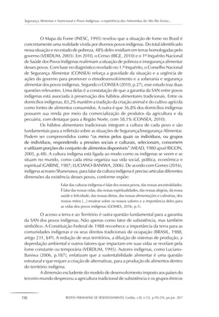 198 REVISTA PARANAENSE DE DESENVOLVIMENTO, Curitiba, v.38, n.132, p.195-210, jan./jun. 2017
Segurança Alimentar e Nutricional e Povos Indígenas: a experiência dos Asheninkas do Alto Rio Envira...
O Mapa da Fome (INESC, 1995) revelou que a situação de fome no Brasil é
concretamente uma realidade vivida por diversos povos indígenas. Do total identificado
nessa situação e no estado de pobreza, 48% deles residiam em terras homologadas pelo
governo (VERDUM, 2003). Em 2010, o Censo (IBGE, 2010) e o 1º Inquérito Nacional
de Saúde dos Povos Indígenas reafirmam a situação de pobreza e insegurança alimentar
desses povos. Com base no diagnóstico revelado no 1.º Inquérito, o Conselho Nacional
de Segurança Alimentar (CONSEA) reforça a gravidade da situação e a urgência de
ações do governo para promover o etnodesenvolvimento e a soberania e segurança
alimentar dos povos indígenas. Segundo o CONSEA (2010, p.27), esse estudo traz duas
questões relevantes. Uma delas é a constatação de que a garantia da SAN entre povos
indígenas está associada à preservação dos hábitos alimentares tradicionais. Entre os
domicílios indígenas, 83,2% mantêm a tradição da criação animal e do cultivo agrícola
como fontes de alimentos consumidos. A outra é que 36,8% dos domicílios indígenas
possuem sua renda por meio da comercialização de produtos da agricultura e da
pecuária, com destaque para a Região Norte, com 58,1% (CONSEA, 2010).
Os hábitos alimentares tradicionais integram a cultura de cada povo e são
fundamentais para a refletxão sobre as situações de Segurança/Insegurança Alimentar.
Podem ser compreendidos como “os meios pelos quais os indivíduos, ou grupos
de indivíduos, respondendo a pressões sociais e culturais, selecionam, consomem
e utilizam porções do conjunto de alimentos disponíveis” (MEAD, 1980 apud RIGON,
2005, p.48). A cultura indígena está ligada ao modo como os indígenas se veem e se
situam no mundo, como cada etnia organiza sua vida social, política, econômica e
espiritual (GARINE, 1987; LUCIANO-BANIWA, 2006). De acordo com Gomes (2016),
indígena acreano Shanenawa, para falar da cultura indígena é preciso articular diferentes
dimensões da existência desses povos, conforme expõe:
Falar das culturas indígenas é falar dos nossos povos, das nossas ancestralidades.
É falar das nossas vidas, das nossas espiritualidades, das nossas alegrias, da nossa
saúde e felicidade, das nossas dietas, das nossas alimentações e culinárias, dos
nossos mitos [...] mostrar sobre os nossos valores e a importância deles para
as vidas dos povos indígenas (GOMES, 2016, p.1).
O acesso a terra e ao Território é outra questão fundamental para a garantia
da SAN dos povos indígenas. Não apenas como fator de subsistência, mas também
simbólico. A Constituição Federal de 1988 reconhece a importância da terra para as
comunidades indígenas e os seus direitos tradicionais de ocupação (BRASIL, 1988,
artigo 231, §4º). A redução de seus territórios, a diluição de sistemas de produção, a
depredação ambiental e outros fatores que impactam em suas vidas se revelam pela
fome constante ou temporária (VERDUM, 1995). Autores indígenas, como Luciano-
Baniwa (2006, p.187), enfatizam que a sustentabilidade alimentar é uma questão
estrutural e que requer a criação de alternativas, para a produção de alimentos dentro
do território indígena.
A dimensão excludente do modelo de desenvolvimento imposto aos países do
terceiro mundo desprezou a agricultura tradicional de subsistência e os grupos étnicos
 