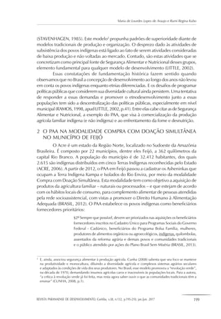 REVISTA PARANAENSE DE DESENVOLVIMENTO, Curitiba, v.38, n.132, p.195-210, jan./jun. 2017 199
Maria de Lourdes Lopes de Araujo e Rumi Regina Kubo
(STAVENHAGEN, 1985). Este modelo2
propunha padrões de superioridade diante de
modelos tradicionais de produção e organização. O desprezo dado às atividades de
subsistência dos povos indígenas está ligado ao fato de serem atividades consideradas
de baixa produção e não voltadas ao mercado. Contudo, são estas atividades que se
concretizam como principal fonte de Segurança Alimentar e Nutricional desses grupos,
elemento fundamental para qualquer modelo de desenvolvimento (LITTLE, 2002).
Essas constatações de fundamentação histórica fazem sentido quando
observamos que no Brasil a concepção de desenvolvimento ao longo dos anos não levou
em conta os povos indígenas enquanto etnias diferenciadas. E os desafios de programar
políticas públicas que considerem sua diversidade cultural ainda persistem. Uma tentativa
de responder a essas demandas e promover o etnodesenvolvimento junto a essas
populações tem sido a descentralização das políticas públicas, especialmente em nível
municipal (RAMOS, 1998, apud LITTLE, 2002, p.41). Entre elas cabe citar as de Segurança
Alimentar e Nutricional, a exemplo do PAA, que visa à comercialização da produção
agrícola familiar indígena (e não indígena) e ao enfrentamento da fome e desnutrição.
2	 O PAA NA MODALIDADE COMPRA COM DOAÇÃO SIMULTÂNEA
	 NO MUNICÍPIO DE FEIJÓ
O Acre é um estado da Região Norte, localizado no Sudoeste da Amazônia
Brasileira. É composto por 22 municípios, dentre eles Feijó, a 362 quilômetros da
capital Rio Branco. A população do município é de 32.412 habitantes, dos quais
2.615 são indígenas distribuídos em cinco Terras Indígenas reconhecidas pelo Estado
(ACRE, 2006). A partir de 2012, o PAA em Feijó passou a cadastrar os Asheninkas que
ocupam a Terra Indígena Kampa e Isolados do Rio Envira, por meio da modalidade
Compra com Doação Simultânea. Esta modalidade tem como objetivo a aquisição de
produtos da agricultura familiar – naturais ou processados – e que estejam de acordo
com os hábitos locais de consumo, para complemento alimentar de pessoas atendidas
pela rede socioassistencial, com vistas a promover o Direito Humano à Alimentação
Adequada (BRASIL, 2012). O PAA estabelece os povos indígenas como beneficiários
fornecedores prioritários:
§2º Sempre que possível, devem ser priorizados nas aquisições os beneficiários
fornecedores inscritos no Cadastro Único para Programas Sociais do Governo
Federal - Cadúnico, beneficiários do Programa Bolsa Família, mulheres,
produtores de alimentos orgânicos ou agroecológicos, indígenas, quilombolas,
assentados da reforma agrária e demais povos e comunidades tradicionais
e o público atendido por ações do Plano Brasil Sem Miséria (BRASIL, 2013).
2
	 E, ainda, associou segurança alimentar à produção agrícola. Cunha (2008) salienta que seu foco se manteve
na produtividade e monocultura, diluindo a diversidade agrícola e complexos sistemas agrários seculares
e adaptados às condições de vida dos seus produtores. No Brasil, esse modelo promoveu a “revolução verde”,
na década de 1970, demandando insumos agrícolas caros e inacessíveis às populações locais. Para a autora,
“a crítica à revolução verde já foi feita, mas resta agora saber ouvir o que as comunidades tradicionais têm a
ensinar” (CUNHA, 2008, p.1).
 