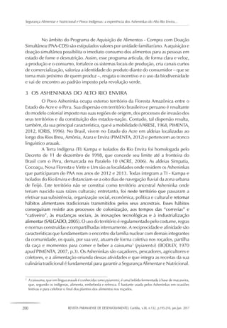 200 REVISTA PARANAENSE DE DESENVOLVIMENTO, Curitiba, v.38, n.132, p.195-210, jan./jun. 2017
Segurança Alimentar e Nutricional e Povos Indígenas: a experiência dos Asheninkas do Alto Rio Envira...
No âmbito do Programa de Aquisição de Alimentos - Compra com Doação
Simultânea (PAA-CDS) são estipulados valores por unidade familiar/ano. A aquisição e
doação simultânea possibilita o imediato consumo dos alimentos para as pessoas em
estado de fome e desnutrição. Assim, esse programa articula, de forma clara e veloz,
a produção e o consumo, fortalece os sistemas locais de produção, cria canais curtos
de comercialização, valoriza a identidade do produto diante do consumidor – que se
torna mais próximo de quem produz –, resgata o incentivo e o uso da biodiversidade
e vai de encontro ao padrão imposto pela revolução verde.
3	 OS ASHENINKAS DO ALTO RIO ENVIRA
O Povo Asheninka ocupa extenso território da Floresta Amazônica entre o
Estado do Acre e o Peru. Sua dispersão em território brasileiro e peruano é resultante
do modelo colonial imposto nas suas regiões de origem, dos processos de invasão dos
seus territórios e da constituição dos estados-nação. Contudo, tal dispersão resulta,
também, da sua principal característica, que é a mobilidade (VARESE, 1968, PIMENTA,
2012, IORIS, 1996). No Brasil, vivem no Estado do Acre em aldeias localizadas ao
longo dos Rios Breu, Amônia, Arara e Envira (PIMENTA, 2012) e pertencem ao tronco
linguístico arauak.
A Terra Indígena (TI) Kampa e Isolados do Rio Envira foi homologada pelo
Decreto de 11 de dezembro de 1998, que concede seu limite até a fronteira do
Brasil com o Peru, demarcada no Paralelo 10 (ACRE, 2006). As aldeias Simpatia,
Cocoaçu, Nova Floresta e Vinte e Um são as localidades onde residem os Asheninkas
que participaram do PAA nos anos de 2012 e 2013. Todas integram a TI - Kampa e
Isolados do Rio Envira e distanciam-se a oito dias de navegação fluvial da zona urbana
de Feijó. Este território não se constitui como território ancestral Asheninka onde
teriam nascido suas raízes culturais; entretanto, foi neste território que passaram a
efetivar sua subsistência, organização social, econômica, política e cultural e retomar
hábitos alimentares tradicionais transmitidos pelos seus ancestrais. Esses hábitos
conseguiram resistir aos processos de colonização, aos tempos das “correrias” e
“cativeiro”, às mudanças sociais, às inovações tecnológicas e à industrialização
alimentar (SALGADO, 2005). O uso do território é regulamentado pelo costume, regras
e normas construídas e compartilhadas internamente. A reciprocidade e afinidade são
características que fundamentam o encontro da família nuclear com demais integrantes
da comunidade, os quais, por sua vez, atuam de forma coletiva nos roçados, partilha
da caça e momentos para comer e beber a caissuma3
(pyiarentsi) (BODLEY, 1970
apud PIMENTA, 2007, p.3). Os Asheninkas são caçadores, pescadores, agricultores e
coletores, e a alimentação oriunda dessas atividades e que integra as receitas da sua
culinária tradicional é fundamental para garantir a Segurança Alimentar e Nutricional.
3
	 A caissuma, que em língua arauak é conhecida como pyiarentsi, é uma bebida fermentada à base de macaxeira,
que, segundo os indígenas, alimenta, embebeda e refresca. É bastante usada pelos Asheninkas em ocasiões
festivas e para celebrar o final dos plantios dos alimentos nos roçados.
 