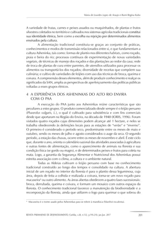 REVISTA PARANAENSE DE DESENVOLVIMENTO, Curitiba, v.38, n.132, p.195-210, jan./jun. 2017 201
Maria de Lourdes Lopes de Araujo e Rumi Regina Kubo
A variedade de frutas, carnes e peixes assados ou muquinhados, de plantas e frutos
silvestres coletados no território e cultivados nos sistemas agrícolas tradicionais constitui
sua identidade étnica, bem como a escolha ou rejeição por determinados alimentos
ensinados pela cultura.
A alimentação tradicional constituiu-se graças ao conjunto de práticas,
conhecimentos e modos de transmissão relacionados entre si, e que fundamentam a
cultura Asheninka, tais como: formas de plantio nos diferentes habitats, como roçado,
praia e beira do rio; processos contínuos de experimentação de novas variedades
vegetais, de técnicas de manejo dos roçados e das plantações ao redor da casa; rede
de troca de plantas de cura entre parentes, de utensílios utilizados para processar os
alimentos ou transportá-los dos roçados; diversidade de receitas que compõem sua
culinária; e cultivo de variedades de feijões com uso das técnicas de broca, queima e
coivara. A compreensão desses elementos, além de produzir conhecimento e realçar os
significados da SAN, amplia as perspectivas de aperfeiçoamento das políticas públicas
voltadas a esses grupos étnicos.
4	 A EXPERIÊNCIA DOS ASHENINKAS DO ALTO RIO ENVIRA
	 COM O PAA
A execução do PAA junto aos Asheninkas reúne características que são
peculiares a estes grupos. O produto comercializado desde sempre é o feijão peruano
(Phaseolus vulgaris, L.), o qual é cultivado para subsistência e com fins comerciais
desde que aportaram na Região do Envira, na década de 1940 (IORIS, 1996). Foram
visitados quatro roçados cujas dimensões podem alcançar até 1 hectare, e neles se
trabalha obedecendo às definições locais para as estações de “verão” e “inverno”.
O primeiro é considerado o período seco, predominante entre os meses de maio e
outubro, sendo os meses de julho e agosto considerados o auge da seca. O segundo
período, a estação das chuvas, ocorre entre os meses de novembro e abril. É este ciclo
que, durante o ano, orienta o calendário sazonal das atividades associadas à agricultura
e outras fontes de alimentação, como o aparecimento de animais na floresta e sua
condição física (se gordo ou magro), e de determinados peixes e frutos para coleta na
mata. Logo, a garantia da Segurança Alimentar e Nutricional dos Asheninkas possui
estreita associação com o clima, a cultura e o ambiente natural.
Todas as Aldeias cultivam o feijão peruano com base no conhecimento
tradicional construído ao longo dos tempos e consolidado na cultura. A abertura
inicial de um roçado no interior da floresta é para o plantio dessa leguminosa, cuja
área, depois de feita a colhida e realizada a coivara, torna-se um novo roçado para
macaxeira4
ou outro alimento. As áreas abertas obedecem a quatro fases sucessionais:
broca, derrubada, queima e coivara, e formam um mosaico com outros espaços da
floresta. O conhecimento tradicional favorece a manutenção da biodiversidade e a
recomposição da floresta, ainda que utilizem o fogo para queimar o que sobrou do
4
	 Macaxeira é o nome usado pelos Asheninkas para se referir à mandioca (Manihot esculenta).
 