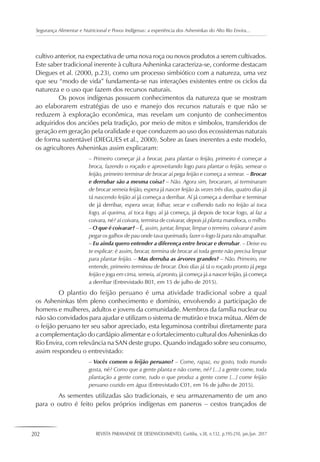 202 REVISTA PARANAENSE DE DESENVOLVIMENTO, Curitiba, v.38, n.132, p.195-210, jan./jun. 2017
Segurança Alimentar e Nutricional e Povos Indígenas: a experiência dos Asheninkas do Alto Rio Envira...
cultivo anterior, na expectativa de uma nova roça ou novos produtos a serem cultivados.
Este saber tradicional inerente à cultura Asheninka caracteriza-se, conforme destacam
Diegues et al. (2000, p.23), como um processo simbiótico com a natureza, uma vez
que seu “modo de vida” fundamenta-se nas interações existentes entre os ciclos da
natureza e o uso que fazem dos recursos naturais.
Os povos indígenas possuem conhecimentos da natureza que se mostram
ao elaborarem estratégias de uso e manejo dos recursos naturais e que não se
reduzem à exploração econômica, mas revelam um conjunto de conhecimentos
adquiridos dos anciões pela tradição, por meio de mitos e símbolos, transferidos de
geração em geração pela oralidade e que conduzem ao uso dos ecossistemas naturais
de forma sustentável (DIEGUES et al., 2000). Sobre as fases inerentes a este modelo,
os agricultores Asheninkas assim explicaram:
– Primeiro começar já a brocar, para plantar o feijão, primeiro é começar a
broca, fazendo o roçado e aproveitando logo para plantar o feijão, semear o
feijão, primeiro terminar de brocar aí pega feijão e começa a semear. – Brocar
e derrubar são a mesma coisa? – Não. Agora sim, brocaram, aí terminaram
de brocar semeia feijão, espera já nascer feijão às vezes três dias, quatro dias já
tá nascendo feijão aí já começa a derribar. Aí já começa a derribar e terminar
de já derribar, espera secar, folhar, secar e colhendo tudo no feijão aí toca
fogo, aí queima, aí toca fogo, aí já começa, já depois de tocar fogo, aí faz a
coivara, né? aí coivara, termina de coivarar, depois já planta mandioca, o milho.
– O que é coivarar? – É, assim, juntar, limpar, limpar o terreiro, coivarar é assim
pegar os galhos de pau onde tava queimado, fazer o fogo lá para não atrapalhar.
– Eu ainda quero entender a diferença entre brocar e derrubar. – Deixe eu
te explicar: é assim, brocar, termina de brocar aí toda gente não precisa limpar
para plantar feijão. – Mas derruba as árvores grandes? – Não. Primeiro, me
entende, primeiro terminou de brocar. Dois dias já tá o roçado pronto já pega
feijão e joga em cima, semeia, aí pronto, já começa já a nascer feijão, já começa
a derribar (Entrevistado B01, em 15 de julho de 2015).
O plantio do feijão peruano é uma atividade tradicional sobre a qual
os Asheninkas têm pleno conhecimento e domínio, envolvendo a participação de
homens e mulheres, adultos e jovens da comunidade. Membros da família nuclear ou
não são convidados para ajudar e utilizam o sistema de mutirão e troca mútua. Além de
o feijão peruano ter seu sabor apreciado, esta leguminosa contribui diretamente para
a complementação do cardápio alimentar e o fortalecimento cultural dos Asheninkas do
Rio Envira, com relevância na SAN deste grupo. Quando indagado sobre seu consumo,
assim respondeu o entrevistado:
– Vocês comem o feijão peruano? – Come, rapaz, eu gosto, todo mundo
gosta, né? Como que a gente planta e não come, né? [...] a gente come, toda
plantação a gente come, tudo o que produz a gente come [...] come feijão
peruano cozido em água (Entrevistado C01, em 16 de julho de 2015).
As sementes utilizadas são tradicionais, e seu armazenamento de um ano
para o outro é feito pelos próprios indígenas em paneros – cestos trançados de
 