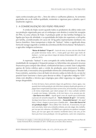 REVISTA PARANAENSE DE DESENVOLVIMENTO, Curitiba, v.38, n.132, p.195-210, jan./jun. 2017 203
Maria de Lourdes Lopes de Araujo e Rumi Regina Kubo
cipós confeccionados por eles –, litros de vidros e vasilhames plásticos. As sementes
guardadas são as de melhor qualidade, resistentes e vigorosas para o plantio, que é
totalmente orgânico.
5	 A COMERCIALIZAÇÃO DO FEIJÃO PERUANO5
A venda do feijão ocorre quando todos os produtores da aldeia estão com
sua produção organizada para um só embarque com destino à central de recepção
do PAA, na zona urbana de Feijó. A produção pode ser das famílias biológicas ou
ligadas por laços de afinidade, e as quantidades de feijão são superiores a mil quilos
por família, acondicionados em sacos de 50 kg pelos representantes familiares nos
barcos (batelões). Estes transportam o feijão de “bubuia”. Sobre o significado dessa
forma de navegar seguindo o sentido da correnteza do Rio Envira (baixar “de buburia”),
o agricultor indígena esclareceu:
“Baixar de bubuia?” O que é? – Assim de remo, às vezes não tem óleo diesel
pra poder funcionar motor, né? [...] muita gente que desce aqui muito de
bubuia [...] aí tem que descer daqui de bubuia (Entrevistado B01, em 15 de
julho de 2015).
A expressão “bubuia” é uma corruptela do verbo borbulhar. O uso dessa
modalidade de navegação é frequente porque os Asheninkas não possuem recursos
financeiros para comprar óleo diesel, combustível do barco a motor. Este é adquirido
apenas de forma coletiva após a venda da produção, para retornarem à aldeia.
Por outro lado, é necessária uma quantidade mínima de combustível para a “descida”.
Caso contrário, aumenta o risco de bater em árvores caídas no leito do rio, se não for
possível fazer funcionar o barco para desviar-se delas. O agricultor indígena “C01”
relata com detalhes a técnica que empregou para obter segurança na viagem e o
tempo despendido:
Eu levei de barco, barco primeiro daqui nós ganhemos o barco agora, mas
quando levei minha produção não tinha barco próprio doado pelo governo, aí
peguei barco emprestado lá pra baixo na terra nova, ali na fazenda, eu empresto
a ele [toma emprestado, quer dizer] porque ele é meu cunhado também
é casado com kampa, Asheninka, aí ele tem barco, aí eu arrumei pra ele.
– Que barco era o dele? – Aquele igual o meu ali, aquele que tá dormindo,
o pessoal, do tamanho daquele ali. – Vocês chamam de quê? – De batelão.
Sai daqui nesse barco, nós amarramos dois. – Foram dois barcos? – Sim, igual
balsa, aí levei, cheguei e passei para o batelão dele. – Esses dois barcos foi
só a produção daqui? – Dessa aldeia? Sim. Só de nós. Aí amarramos, fez que
nem uma balsa, botei uma embaúba embaixo, pra não alagar, deu trabalho,
por isso que nós cobramos a SEAPROF, que o governo me ajudasse conseguir
barco, por isso que agora nós estamos recebendo barco, este ano, já tem
barco pra levar nossa produção. Um nós ganhamos, outro nós compramos,
5
	 O interesse em ampliar a comercialização do feijão peruano foi expresso pelos Asheninkas em seu Plano de
Gestão Territorial (PGTI), formulado em 2011. O PAA veio ao encontro desse interesse.
 