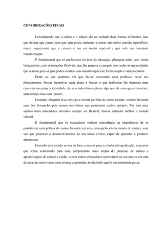 CONSIDERAÇÕES FINAIS
Considerando que o cuidar e o educar são na verdade duas formas diferentes, mas
que devem agir juntas para que uma possa sustentar a outras em vários sentido específicos,
nunca esquecendo que a criança é um ser muito especial e que está em constante
transformação.
É fundamental que os professores da área da educação, planejem aulas com várias
brincadeiras, com orientações flexíveis, que lhe permita a cumprir com todas as necessidades
que o aluno precisa para poder mostrar suas manifestações de forma ampla e enriquecedora.
Então ao que podemos ver que faz-se necessário cada professor rever seu
planejamento, buscar incentivar cada aluno a buscar o que realmente lhe interessa para
construir sua própria identidade, deixa o indivíduo explorar algo que ele conseguira construir,
sem esforço mas com prazer.
Contudo, ninguém leva consigo a receita perfeita de como ensinar, mesmo havendo
uma boa formação, pois somos indivíduos que possuímos caráter próprio. Por isso para
sermos bons educadores devemos sempre ser flexível, buscar entender melhor o mundo
infantil.
É fundamental que os educadores tenham consciência da importância de se
possibilitar uma prática de ensino baseada em uma concepção interacionista de ensino, uma
vez que promove o desenvolvimento de um aluno crítico, capaz de aprender e produzir
ativamente.
Contudo esse estudo serviu de base concreta para a minha pós-graduação, espera-se
que tenha colaborado para uma compreensão mais ampla do processo de ensino e
aprendizagem do educar e cuidar, e para outros educadores repensarem na sua prática em sala
de aula, de como tornar uma criança a aprender, produzindo aquilo que realmente gosta.
 