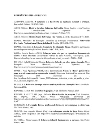 REFERÊNCIAS BIBLIOGRÁFICAS
ANTONINI, Elizabeth. A natureza e a descoberta da realidade natural e artificial.
Fascículo I. Cuiabá: EdUFMT, 2008.
ARIÉS, Philippe. História Social da Criança e da Família. Rio de Janeiro: Livros Técnicos
e Científicos.1981 Disponível em
http://www.memoria.fahce.unlp.edu.ar/trab_eventos/ev.7193/ev.7193.
ARIÉS, Fhilippe. História Social da Criança e da Família. 2.ed. Rio de Janeiro: LTC, 2011.
BRASIL. Ministério da Educação. Secretaria de Educação Fundamental. Referencial
Curricular Nacional para Educação Infantil. Brasília: MEC/SEF, 1998.
BRASIL. Ministério da Educação. Secretaria de Educação Básica. Diretrizes curriculares
nacionais para a educação infantil. Brasília: MEC, SEB, 2010.
COSTA, Andrize Ramires. (2011). Crianças, o que elas querem e precisam do mundo, do
adulto e delas mesmas? Universidade Federal de Santa Catarina, Florianópolis. 2011.
Disponível em http://www.memoria.fahce.unlp.edu.ar/trab_eventos/ev.7193/ev.7193.
DO VALE, Isabel Cristina de Oliveira. Educação Infantil: um olhar para a inserção. Nova
Petrópolis: Nova Harmonia, 2012. Disponível em
http://www.uel.br/eventos/semanaeducacao/pages/arquivos/
FOREST, Nilza Aparecida; WEISS, Silvio Luiz Indrusiak. Cuidar e educar: perspectivas
para a prática pedagógica na educação infantil: Blumenau: Instituto Catarinense de Pós-
Graduação, 2008. Disponível em .
http://nead.uesc.br/jornaped2013/anais_2013/educacao_infancia/a_pratica_do_cuidar_e_educ
ar_as_criancas_pequenas.pdf
FREIRE, J. B. Educação de corpo inteiro: teoria e prática da Educação Física. São Paulo:
Scipione, 2002.
KRAMER, M. et al. Fios e desafios da pesquisa. 9 ed. São Paulo: Papirus, 2007
KRAMER, S. e LEITE, M.I. (orgs.). Infância: Fios e desafios da pesquisa. 2ª ed. Campinas,
SP: Papirus, 1997. Série Prática Pedagógica. Disponível em
http://www1.ufmt.br/ufmt/unidade/userfiles/publicacoes/bf72635bf6791448f8822c08baa3919
6.pdf
IMBERNÓN, F. Formação docente profissional: forma-se para mudança e a incerteza.
São Paulo: Cortez, 2002.
MURCIA, Juan Antonio Moreno (Org.). Aprendizagem através do jogo. Porto Alegre:
Artmed, 2005. Disponível em http://www.efdeportes.com/efd186/jogos-e-brincadeiras-em-
aula.htm
OLIVEIRA . Zilma Moraes R. Educação infantil: fundamentos e métodos. São Paulo:
Cortez, 2002.
 