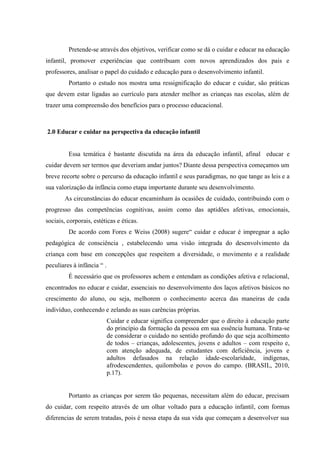 Pretende-se através dos objetivos, verificar como se dá o cuidar e educar na educação
infantil, promover experiências que contribuam com novos aprendizados dos pais e
professores, analisar o papel do cuidado e educação para o desenvolvimento infantil.
Portanto o estudo nos mostra uma ressignificação do educar e cuidar, são práticas
que devem estar ligadas ao currículo para atender melhor as crianças nas escolas, além de
trazer uma compreensão dos benefícios para o processo educacional.
2.0 Educar e cuidar na perspectiva da educação infantil
Essa temática é bastante discutida na área da educação infantil, afinal educar e
cuidar devem ser termos que deveriam andar juntos? Diante dessa perspectiva começamos um
breve recorte sobre o percurso da educação infantil e seus paradigmas, no que tange as leis e a
sua valorização da infância como etapa importante durante seu desenvolvimento.
As circunstâncias do educar encaminham às ocasiões de cuidado, contribuindo com o
progresso das competências cognitivas, assim como das aptidões afetivas, emocionais,
sociais, corporais, estéticas e éticas.
De acordo com Fores e Weiss (2008) sugere“ cuidar e educar é impregnar a ação
pedagógica de consciência , estabelecendo uma visão integrada do desenvolvimento da
criança com base em concepções que respeitem a diversidade, o movimento e a realidade
peculiares à infância “ .
É necessário que os professores achem e entendam as condições afetiva e relacional,
encontrados no educar e cuidar, essenciais no desenvolvimento dos laços afetivos básicos no
crescimento do aluno, ou seja, melhorem o conhecimento acerca das maneiras de cada
indivíduo, conhecendo e zelando as suas carências próprias.
Cuidar e educar significa compreender que o direito à educação parte
do princípio da formação da pessoa em sua essência humana. Trata-se
de considerar o cuidado no sentido profundo do que seja acolhimento
de todos – crianças, adolescentes, jovens e adultos – com respeito e,
com atenção adequada, de estudantes com deficiência, jovens e
adultos defasados na relação idade-escolaridade, indígenas,
afrodescendentes, quilombolas e povos do campo. (BRASIL, 2010,
p.17).
Portanto as crianças por serem tão pequenas, necessitam além do educar, precisam
do cuidar, com respeito através de um olhar voltado para a educação infantil, com formas
diferencias de serem tratadas, pois é nessa etapa da sua vida que começam a desenvolver sua
 