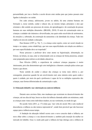 personalidade, por isso a família e escola devem estar unidas para que juntas possam estar
ligadas à educação e ao cuidar.
Em cada criança, adolescente, jovem ou adulto, há uma criatura humana em
formação e, nesse sentido, cuidar e educar são, ao mesmo tempo, princípios e atos que
orientam e dão sentido aos processos de ensino, de aprendizagem e de construção da pessoa
humana em suas múltiplas dimensões. (BRASIL, 2010). O meio de comunicação entre as
crianças e cuidador são inúmeras e diversificadas, nas quais estão envolvidos de sentimentos,
de emoções e, sobretudo, da construção da autoestima e da identidade da criança. Tudo isto
implica em atos de cuidado e educação.
Para Kramer (1997, p. 74), “[...] a criança como sujeito, como ser social situado no
tempo e no espaço, como cidadã hoje, que tem suas especificidades em relação aos adultos e
por suas especificidades deve ser respeitada”.
Nesse processo o professor deve estar atento na higienização, alimentação, no
brincar, na leitura, ou seja, estar se relacionando com as crianças de forma prazerosa, sempre
estar preparados para realizar as atividades educativas.
Para Oliveira (2002), a experiência de conhecer crianças pequenas é muito
interessante, pois elas demonstram agir com inteligência e chamam a atenção pelas coisas que
fazem e que dizem.
Neste sentido do cuidar e educar das crianças se torna mais efetivo e, por
conseguinte, prazeroso quando há um envolvimento real, uma sintonia entre quem cuida e
quem é cuidado, por meio da qual a professora é capaz de ler as múltiplas expressões das
crianças, suas formas diferenciadas de comunicação e ação.
2.1 Educação infantil e sua valorização no contexto infância
Durante anos ouvimos falar, mas mudanças que ocorreram no desenvolvimento das
crianças, até nos dias de hoje, houve-se dizer da infância chamada adulto em miniaturas, onde
as crianças eram vistas como indivíduos maduro, na sua vestimenta, no modo de agir.
De acordo Ariès (2011, p. 17) relata que, “por volta do século XII, à arte medieval
desconhecia a infância ou não tentava representá-la”, sendo bem provável que não houvesse
espaço para a infância nesse tempo.
A fundação da educação infantil ocorre com o novo conceito dado a infância, um
novo olhar sobre a criança e o seu desenvolvimento e, também pela inserção da mulher no
mercado de trabalho. Essa é a razão pela qual a infância de hoje dialoga com a infância de
 