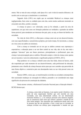 ontem. Não se trata de uma evolução, cada época foi e será vivida de maneira diferente e de
acordo com os seres que a constituíram e a constituem.
Segundo Ariés (1981) nos expõe que na sociedade Medieval as crianças eram
negligenciadas, bem como os cuidados para com elas, assim muitas acabavam morrendo ou
crescendo sem afeto, carinho e atenção.
A criança só passa a ser valorizada, como já foi relatado, a partir da crise do
capitalismo, em que estes seres em formação poderiam ser moldados e ajustados da melhor
forma possível, para atenderem aos interesses dos pais, país, ou seja, ao futuro da família e da
sociedade.
Na visão de Ariès (2011), o olhar para a criança como um ser em desenvolvimento,
com suas especificidades e características próprias, por muito tempo, foi inexistente, a criança
era vista como um adulto em miniatura.
Com a criança se tornando um ser em que os adultos centram suas esperanças e
expectativas, a educação passa a ser um fator central na sua vida, não só ela, mas toda e
qualquer “alavanca” para um futuro promissor, principalmente o profissional, para esta
criança é uma preocupação para os adultos. Deixando sempre a visão da criança como apenas
um ser inocente e vazio de conhecimento e significados próprios (COSTA, 2011).
Hoje podemos ver a criança a infantil como uma fase linda, cheias de fazeres, onde
são respeitadas por cada momento de seu desenvolvimento, cada profissional da educação,
juntamente com a família da criança buscam meios para que esse caminho seja percorrido de
uma forma objetiva e construtiva para seu desempenho tanto na sua vida pessoal como em
sociedade.
Kramer (2005), vemos que, as transformações ocorridas na sociedade contemporânea
têm ocasionado mudanças na concepção de infância, passando a ser considerada uma etapa
significativa do processo de construção da cidadania.
Nesta mesma vertente, o Referencial Curricular Nacional para a Educação Infantil –
RCNEI destaca que;
A criança, como todo ser humano, é um sujeito social e histórico e faz
parte de uma organização familiar que está inserida em uma
sociedade, com uma determinada cultura, em um determinado
momento histórico. [...] As crianças possuem uma natureza singular,
que as caracteriza como seres que sentem e pensam o mundo de um
jeito muito próprio. Nas interações que estabelecem desde cedo com
as pessoas que lhe são próximas e com o meio que as circunda, as
crianças revelam seu esforço para compreender o mundo em que
 