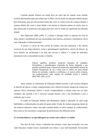 Contudo quando falamos em cuidar deve ter certo tipo de cautela, neste sentido,
existem determinados pais que acham que os filhos vão há escola na educação infantil apenas
para brincarem, para que eles possam muitas das vezes se verem livres das crianças durante a
semana. Muitas das vezes o aluno banha e até mesmo se alimenta apenas na creche, pois os
pais acham que os professores são pagos para isso, sem ter noção do significado da educação
infantil.
Para Signorette (2002, p.06), “[...] educar é abranger todos os aspectos da vida do
aluno, desde o atendimento de suas necessidades mais básicas, primárias e elementares, até as
mais elaboradas e intelectualizadas”.
A escola é o início da vida escolar da criança, essa fase determina e lhe oferece
vivencias da sua etapa educativa, como a aprendizagem significativa, através do brincar, do
ouvir história, da socialização e de tudo que envolve o educar e o cuidar do indivíduo,
juntamente com a comunidade escolar e a família.
Educar significa, portanto, propiciar situações de cuidados,
brincadeiras e aprendizagens orientadas de forma integrada e que
possam contribuir para o desenvolvimento das capacidades infantis de
relação interpessoal, de ser e estar com os outros em uma atitude
básica de aceitação, respeito e confiança, e o acesso, pelas crianças,
aos conhecimentos mais amplos da realidade social e cultural.
(RECNEI, 2001, p.23)
Nesse sentido, as instituições de Educação Infantil (creches e pré-escolas) integram
as funções de educar e cuidar, comprometidas com o desenvolvimento integral da criança nos
aspectos físico, intelectual, afetivo e social, compreendendo a criança como um ser total,
completo, que aprende a ser e conviver consigo mesma, com o seu semelhante e com o
ambiente que a cerca.
O cuidar na Educação Infantil está diretamente ligado à educação, no qual exige
habilidades e conhecimentos da parte de quem cuida. Cuidar de crianças pequenas dentro de
um contexto educativo requer uma ação conjunta dentre os vários campos de conhecimento,
bem como se faz necessária a cooperação de profissionais das diferentes áreas.
2.3 As brincadeiras e as aprendizagens na creche com o educar e o cuidar
Nos dias de hoje, vemos a educação das crianças, como algo construtivo em suas
vidas buscamos sempre inovar, respeitando seus ritmos e suas individualidade, favorecendo
 