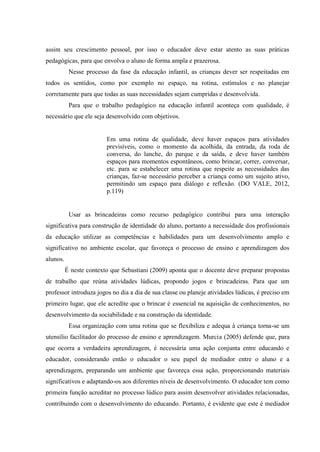 assim seu crescimento pessoal, por isso o educador deve estar atento as suas práticas
pedagógicas, para que envolva o aluno de forma ampla e prazerosa.
Nesse processo da fase da educação infantil, as crianças dever ser respeitadas em
todos os sentidos, como por exemplo no espaço, na rotina, estímulos e no planejar
corretamente para que todas as suas necessidades sejam cumpridas e desenvolvida.
Para que o trabalho pedagógico na educação infantil aconteça com qualidade, é
necessário que ele seja desenvolvido com objetivos.
Em uma rotina de qualidade, deve haver espaços para atividades
previsíveis, como o momento da acolhida, da entrada, da roda de
conversa, do lanche, do parque e da saída, e deve haver também
espaços para momentos espontâneos, como brincar, correr, conversar,
etc. para se estabelecer uma rotina que respeite as necessidades das
crianças, faz-se necessário perceber a criança como um sujeito ativo,
permitindo um espaço para diálogo e reflexão. (DO VALE, 2012,
p.119)
Usar as brincadeiras como recurso pedagógico contribui para uma interação
significativa para construção de identidade do aluno, portanto a necessidade dos profissionais
da educação utilizar as competências e habilidades para um desenvolvimento amplo e
significativo no ambiente escolar, que favoreça o processo de ensino e aprendizagem dos
alunos.
É neste contexto que Sebastiani (2009) aponta que o docente deve preparar propostas
de trabalho que reúna atividades lúdicas, propondo jogos e brincadeiras. Para que um
professor introduza jogos no dia a dia de sua classe ou planeje atividades lúdicas, é preciso em
primeiro lugar, que ele acredite que o brincar é essencial na aquisição de conhecimentos, no
desenvolvimento da sociabilidade e na construção da identidade.
Essa organização com uma rotina que se flexibiliza e adequa à criança torna-se um
utensílio facilitador do processo de ensino e aprendizagem. Murcia (2005) defende que, para
que ocorra a verdadeira aprendizagem, é necessária uma ação conjunta entre educando e
educador, considerando então o educador o seu papel de mediador entre o aluno e a
aprendizagem, preparando um ambiente que favoreça essa ação, proporcionando materiais
significativos e adaptando-os aos diferentes níveis de desenvolvimento. O educador tem como
primeira função acreditar no processo lúdico para assim desenvolver atividades relacionadas,
contribuindo com o desenvolvimento do educando. Portanto, é evidente que este é mediador
 