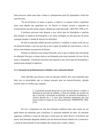 desse processo, tendo como base o tempo e o planejamento para tal, respeitando o ritmo dos
seus discentes.
“No ato de brincar, os sinais, os gestos, os objetos e os espaços valem e significam
outra coisa daquilo que aparentam ser. Ao brincar as crianças recriam e repensam os
acontecimentos que lhes deram origem, sabendo que estão brincando”. (RECNEI, 1998, p.27)
O professor precisara estar disposto a usar vários tipos de brincadeiras e matérias
para alcançar os objetivos da brincadeira, e ter várias estratégias na mão para que ele possa
conseguir instigar a vontade do brincar nos indivíduos.
Na fase da educação infantil devemos promover e respeitar os alunos como um ser
em desenvolvimento, e por isso que não se deve seguir um padrão de como brincar, e sim as
deixar ousar durante esse processo do brincar.
Portanto ao olharmos uma criança brincando, nota-se que os objetos têm uma função
de utilização feita para a criança torna-se um brinquedo, pois nesse momento ela usa o faz de
conta, a imaginação. O professor precisara estar disposto a usar vários tipos de brincadeiras e
matérias para alcançar os objetivos.
2.4 A formação do profissional para trabalhar com a educação infantil
Todo individuo que procura a área da educação infantil, deve estar preparado para
lidar com as necessidades que as crianças possuem para seu desenvolvimento, sabendo
resolver todos os conflitos que surgirem.
[...] a profissão docente desenvolve-se por diversos fatores: o salário, a
demanda do mercado de trabalho, o clima de trabalho nas escolas em
que é exercida, a promoção na profissão, as estruturas hierárquicas, a
carreira docente etc. e é claro, pela formação permanente que essa
pessoa realiza ao longo de sua vida profissional. (IMBERNÓN, 2002.
p.43).
Por isso a importância de uma boa formação acadêmica para estar cientes do seu
papel dentro da instituição, pois o professor é o principal mediador do saber, ele transmite
segurança, confiança e acima de tudo guia o aluno para um saber flexível. O professor que
possui uma formação adequada colabora com um desenvolvimento infantil rico e construtivo,
e acima de tudo preenche as necessidades das crianças que é cuidar e educar.
 