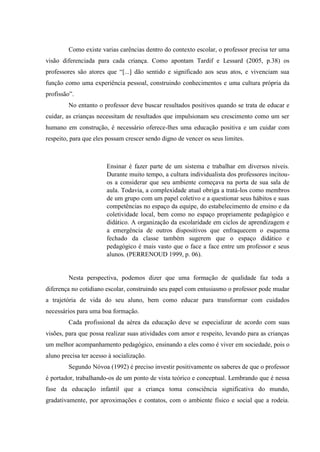 Como existe varias carências dentro do contexto escolar, o professor precisa ter uma
visão diferenciada para cada criança. Como apontam Tardif e Lessard (2005, p.38) os
professores são atores que “[...] dão sentido e significado aos seus atos, e vivenciam sua
função como uma experiência pessoal, construindo conhecimentos e uma cultura própria da
profissão”.
No entanto o professor deve buscar resultados positivos quando se trata de educar e
cuidar, as crianças necessitam de resultados que impulsionam seu crescimento como um ser
humano em construção, é necessário oferece-lhes uma educação positiva e um cuidar com
respeito, para que eles possam crescer sendo digno de vencer os seus limites.
Ensinar é fazer parte de um sistema e trabalhar em diversos níveis.
Durante muito tempo, a cultura individualista dos professores incitou-
os a considerar que seu ambiente começava na porta de sua sala de
aula. Todavia, a complexidade atual obriga a tratá-los como membros
de um grupo com um papel coletivo e a questionar seus hábitos e suas
competências no espaço da equipe, do estabelecimento de ensino e da
coletividade local, bem como no espaço propriamente pedagógico e
didático. A organização da escolaridade em ciclos de aprendizagem e
a emergência de outros dispositivos que enfraquecem o esquema
fechado da classe também sugerem que o espaço didático e
pedagógico é mais vasto que o face a face entre um professor e seus
alunos. (PERRENOUD 1999, p. 06).
Nesta perspectiva, podemos dizer que uma formação de qualidade faz toda a
diferença no cotidiano escolar, construindo seu papel com entusiasmo o professor pode mudar
a trajetória de vida do seu aluno, bem como educar para transformar com cuidados
necessários para uma boa formação.
Cada profissional da aérea da educação deve se especializar de acordo com suas
visões, para que possa realizar suas atividades com amor e respeito, levando para as crianças
um melhor acompanhamento pedagógico, ensinando a eles como é viver em sociedade, pois o
aluno precisa ter acesso à socialização.
Segundo Nóvoa (1992) é preciso investir positivamente os saberes de que o professor
é portador, trabalhando-os de um ponto de vista teórico e conceptual. Lembrando que é nessa
fase da educação infantil que a criança toma consciência significativa do mundo,
gradativamente, por aproximações e contatos, com o ambiente físico e social que a rodeia.
 