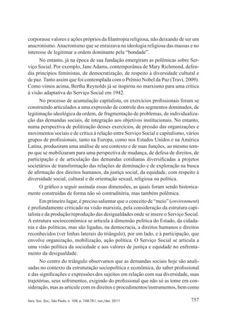 757Serv. Soc. Soc., São Paulo, n. 108, p. 748-761, out./dez. 2011
corporasse valores e ações próprios da filantropia religiosa, não deixando de ser um
anacronismo.Anacronismo que se enraizava na ideologia religiosa das massas e no
interesse de legitimar a ordem dominante pela “bondade”.
No entanto, já na época de sua fundação emergiram as polêmicas sobre Ser‑
viço Social. Por exemplo, Jane Adams, contemporânea de Mary Richmond, defen‑
dia princípios feministas, de democratização, de respeito à diversidade cultural e
de paz. Tanto assim que foi contemplada com o Prêmio Nobel da Paz (Travi, 2009).
Como vimos acima, Bertha Reynolds já se inspirou no marxismo para uma crítica
à visão adaptativa do Serviço Social em 1942.
No processo de acumulação capitalista, os exercícios profissionais foram se
construindo articulados a uma expressão de controle dos segmentos dominados, de
legitimação ideológica da ordem, de fragmentação de problemas, de individualiza‑
ção das demandas sociais, de integração aos objetivos institucionais. No entanto,
numa perspectiva de politização desses exercícios, de pressão das organizações e
movimentos sociais e de crítica à relação entre Serviço Social e capitalismo, vários
grupos de profissionais, tanto na Europa, como nos Estados Unidos e na América
Latina, produziram uma análise de seu contexto e de suas funções, ao mesmo tem‑
po que se mobilizaram para uma perspectiva de mudança, de defesa de direitos, de
participação e de articulação das demandas cotidianas diversificadas a projetos
societários de transformação das relações de dominação e de exploração na busca
de afirmação dos direitos humanos, da justiça social, da equidade, com respeito à
diversidade social, cultural e de orientação sexual, religiosa ou política.
O gráfico a seguir assinala essas dimensões, as quais foram sendo historica‑
mente construídas de forma não só contraditória, mas também polêmica.
Em primeiro lugar, é preciso salientar que o conceito de “meio” (environment)
é profundamente criticado na visão marxista, pela consideração da estrutura capi‑
talista e da produção/reprodução das desigualdades onde se insere o Serviço Social.
A estrutura socioeconômica se articula à dimensão política do Estado, da cidada‑
nia e das políticas, mas são ligadas, na democracia, a direitos humanos e direitos
reconhecidos (ver linhas laterais do triângulo), por um lado, e à participação, que
envolve organização, mobilização, ação política. O Serviço Social se articula a
uma visão política da sociedade e aos valores de justiça e equidade no enfrenta‑
mento da desigualdade.
No centro do triângulo observamos que as demandas sociais hoje são anali‑
sadas no contexto da estruturação sociopolítica e econômica, do saber profissional
e das significações e expressões dos sujeitos em relação com sua diversidade, suas
trajetórias, seus sofrimentos, exigindo do profissional que não só as tome em con‑
sideração, mas as articule com os direitos e procedimentos/instrumentos, bem como
 
