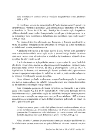 750 Serv. Soc. Soc., São Paulo, n. 108, p. 748-761, out./dez. 2011
curso indispensável à solução cristã e verdadeira dos problemas sociais. (Fontoura
1959, p. 123)
Os problemas sociais são denominados de “deficiências sociais”, que devem
ser enfrentadas “por meios científicos”, conforme definição adotada no 1º Congres‑
so Brasileiro de Direito Social de 1941: “Serviço Social é toda a ação dos poderes
públicos, dos indivíduos ou das obras particulares tendo por objetivo prevenir, curar
ou minorar por meio científicos as deficiências dos indivíduos e das coletividades”
(Idem, p. 122).
Nas várias definições salientadas por Fontoura, o discurso constituinte se
refere ao ajuste às condições sociais existentes e à correção de falhas ou males da
sociedade ou à promoção do bem‑estar.
A proposta de Fontoura e de outros autores é a de, por um lado, considerar
uma evolução da caridade para a ação social e para o Serviço Social, incluindo
neste uma ruptura com a filantropia e a piedade e incluindo uma visão técnica e
científica da intervenção social.
A articulação entre a ação paliativa, curativa e preventiva fez parte da defini‑
ção, tendo como valor a justiça social principalmente fundada nos parâmetros das
encíclicas papais Rerum Novarum, de 1893 e Quadragesimo Anno, de 1933. A
legitimidade do discurso está na construção de uma profissão cristã, que venha ao
mesmo tempo promover o ajuste do indivíduo ao meio, a justiça social, o bem‑es‑
tar com um procedimento técnico‑científico.
Nessa visão da profissão predominam as questões da adaptação do sujeito a
seu meio, a suas condições de trabalho (no capitalismo), aos valores dominantes,
ou da melhora da satisfação consigo mesmo.
Essa concepção perpassa, de forma persistente na formação e na prática,
quase todo o século XX. Em 1970, Bartlett (1979) reitera essa definição de bom
funcionamento social, centrado na noção de “equilíbrio/interação” entre as pessoas
e o meio, com orientação para as pessoas com problema.Ainda em 1982, reitera‑se
essa definição que reaparece no livro de Helen Northen, publicado no Brasil em
1984, que considera que:
Os objetivos para os quais a prática é dirigida reside no domínio das relações psicos‑
sociais ou vida social, e o profissional pode intervir em diversos sistemas‑cliente, em
qualquer nível de necessidade — fortalecimento, prevenção ou cura e pode usar mo‑
dalidades de prática individual, de família ou grupo. (Northen, 1984, p. 43)
Ainda em 1995, Germain e Gitterman ressaltam que a função profissional é a
de minimizar os estressores externos e potencializar os recursos internos e as pes‑
 