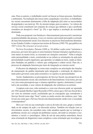 751Serv. Soc. Soc., São Paulo, n. 108, p. 748-761, out./dez. 2011
soas. Para os autores, o trabalhador social vai buscar as forças pessoais, familiares
e ambientais. Na mediação das trocas entre a população e seu meio, os trabalhado‑
res sociais encontram diariamente a falta de adaptação (fit) entre as necessidades
da população e seu meio (p. 28). Ao mesmo tempo, para os autores, “os valores do
serviço social constituem um conjunto de crenças que definem o que a profissão
considera ser desejável e bom” (p. 29), o que implica a aceitação da sociedade
dominante.
Toda essa proposta visa fortalecer o funcionamento psicossocial e maximizar
as potencialidades das pessoas.Aseu ver, mesmo a prevenção pressupõe a correção
do mau funcionamento social. Esse discurso se ancora no funcionalismo dominan‑
te nos Estados Unidos e expresso nas teorias de Parsons (1902‑79), que publica em
1937 o livro The structure of social action.
No livro Sociedades, Parsons (1969, p. 16) define a ação como “estruturas e
processos, por meio dos quais os seres humanos formam intenções significativas e,
com maior ou menor êxito, as executam em situações concretas”. Volta à relação
entre personalidade e meio, construindo‑se na cultura as orientações da ação pela
personalidade ou pelo organismo, que aprende e se adapta ao meio, sendo as inten‑
ções fundadas em padrões e valores que configuram a ordem social. Para ele, o
processo de adaptação funciona por meio da integração ao sistema social.
O discurso da adaptação se torna mais complexo na articulação das funções
da manutenção do padrão dominante pela integração e realização de objetivos,
tanto pelos governos como pela economia e os sujeitos ou personalidades.
Assim, fundamentos ou pressupostos do Serviço Social, nas perspectivas do
bom funcionamento social, são constitutivos do funcionalismo. Essa teoria, por sua
vez, tem como pressuposto que o sistema capitalista vigente e dominante é consti‑
tutivo da sociedade, e seus valores de adaptação são sistêmicos ou normais.
A ruptura com essa visão normativa e com esse discurso pode ser apontada
em 1942 quando Bertha Capen Reynolds (1942) coloca que o Serviço Social deve
ser visto na estrutura social, assinalando que as concepções que consideram o
Serviço Social como algo “bom” contra os males sociais são estáticas, pois “não
levam em conta que o Serviço Social está dinamicamente unido com a sociedade
contemporânea”.
Deve ser visto na sua construção e sem as divisões de caso, grupo e comuni‑
dade ou de campos de ação e na discussão teórica. Também em relação com os
movimentos sociais, ela considera uma visão amadora aquela que se restringe a
problemas sociais ou à solução de problemas sociais, devendo‑se articular o eco‑
nômico, o social e o psicológico. Além de sair de uma prática autoritária, busca
uma orientação de diagnóstico mais complexa e uma orientação que investigue as
 