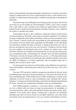 752 Serv. Soc. Soc., São Paulo, n. 108, p. 748-761, out./dez. 2011
forças e potencialidades da própria população. Segundo ela, o assistente social deve
integrar o conhecimento de si com o conhecimento do outro e, neste sentido, incor‑
porando os conhecimentos da psicanálise e também considerando as demandas da
população.
Reynolds rompe com a definição de uma helping profession para visão de uma
protecting society em relação aos “desavantajados” (1942, p. 29). Critica a relação
entre o que ajuda e o que é ajudado como relação de superioridade, levantando a
questão de que a ajuda está estruturada pela sociedade, inclusive como a indústria
do socorro e a ausência do Estado.
O pressuposto de que se deve qualificar a ajuda pela ciência ou pela técnica
foi desconstruído por Reynolds como parte da estrutura capitalista e da indústria
da ajuda, configurada como prática autoritária e ainda com uma orientação mora‑
lista e ilusória. A autora conclui pela necessidade de uma aprendizagem contínua
do assistente social na relação com a população em dificuldade e com a população
sem transtorno, também devendo‑se articular a relação profissional com a de su‑
pervisor, de professor, bem como com a de executivo. Considera o Serviço Social
uma arte complexa de articulação entre teoria e prática, em ruptura com a visão
moralista. Salienta a necessidade do profissionalismo, de um corpo de conhecimen‑
tos e competências para o enfrentamento de situações novas de forma qualificada
(“The tasks to be done for human welfare are no our toy”, p. 336). Reynolds chama
a atenção para a necessidade de um significado mais amplo de trabalho social como
na URSS, na Inglaterra e na China, implicando “que em qualquer lugar que se
trabalhe, deve‑se fazê‑lo para o todo”.
Os pressupostos dos discursos de Reynolds, já por influência do marxismo,
foram aprofundados e politizados pelo Radical Social Work dos anos 1970, como
veremos.
Nos anos 1970 constrói‑se também a perspectiva de análise do Serviço Social
por influência das teorias de Foucault, passando a ser visto como uma forma de con‑
trole social (Dechamps, 1994). Verdès‑Leroux (1986) considera que o controle social
implicado no Serviço Social se coloca inicialmente como contenção das “classes
perigosas”, e no processo de industrialização, como forma de obtenção da pacificação
de classes, com todo um “equipamento ideológico” para esse enfrentamento.
Karz (2004) pergunta se podemos e ou devemos definir o trabalho social e
nos leva a refletir sobre ele como um lugar de pertencimento, de identidade, de
execução de tarefas, enfim, como uma questão de disputa de espaços, poder, repre‑
sentações. Esse mesmo autor chama a atenção para o processo de reprodução
ideológica que cabe ao Serviço Social na sociedade capitalista, como uma forma
de controle social, de manutenção do status quo, inclusive articulando‑se ao Esta‑
 