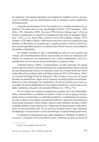 753Serv. Soc. Soc., São Paulo, n. 108, p. 748-761, out./dez. 2011
do capitalista. Essa função ideológica seria própria do trabalho social no seu pro‑
cesso de trabalho, pois sua matéria‑prima seria as situações sociais significadas
ideologicamente.
A questão da articulação do Serviço Social com a estrutura produtiva do ca‑
pitalismo foi sendo cada vez mais aprofundada (Faleiros, 1972; Iamamoto, 1982;
Netto, 1991; Raichelis, 2009). Nos anos 1970, Faleiros afirmava que “o Serviço
Social se fundamenta na negação dos antagonismos do modo de produção capita‑
lista” (1972, p. 12). Nessa linha o Radical Social Work (Brake e Bailey, 1975;
Statham, 1978; Brake e Bailey, 1980) trouxe uma crítica não só ao capitalismo, mas
também ao liberalismo, ao assinalar que a relação presente no Serviço Social im‑
plica uma desigualdade de poder e se articula à provisão de serviços sociais próprios
das políticas dominantes.
No entanto, considera‑se que a radicalidade na ação às vezes guarda uma
relação com certo humanismo radical, mas levando em conta sua implicação ide‑
ológica no sentido de um compromisso com a classe trabalhadora. Esta foi a
questão‑chave do movimento de reconceituação na América Latina.
Conforme Faleiros (2005), a reconceituação, de linha marxiana, foi situada
como o oposto ao Serviço Social tradicional com o questionamento crítico na busca
de uma fundamentação teórica no marxismo, como fez a Escola de Serviço Social
da Pontifícia Universidade Católica de Minas Gerais de 1972 a 1975 (Santos, 1982)1
e a Escuela de Trabajo Social de Valparaiso. Não se tratava, nesse caso, de repetir
fórmulas do materialismo vulgar, mas de construir um projeto político da profissão.
Buscava‑se uma articulação, um compromisso, do Serviço Social com as reais ne‑
cessidades da classe trabalhadora em suas relações históricas no contexto das socie‑
dades capitalistas, em geral e em particular (Palma et al., 1972, p. 34).
Faz‑se a crítica não somente ao capitalismo em geral, mas à sua forma depen‑
dente, concentradora e excludente na América Latina. A isso se agrega uma pro‑
funda crítica ao positivismo, ao indivíduo‑problema e à mobilização de recursos.
Ou seja, rompe‑se com a lógica “pessoa/meio ambiente”, própria do funcionalismo,
como acima enunciado. Nesse sentido, toma‑se como referência da ação a funda‑
mentação dialética como ruptura com o linearismo do planejamento, então domi‑
nante no exercício profissional. Há um processo de dupla ruptura: com a ideologia
da adaptação e seu tecnicismo e com a metodologia e a epistemologia positivistas.
A estrutura do planejamento que supõe diagnóstico, definição de objetivos,
execução e avaliação serviu de parâmetro para a definição do Serviço Social no
1. Trata‑se de um trabalho escrito em 1979.
 