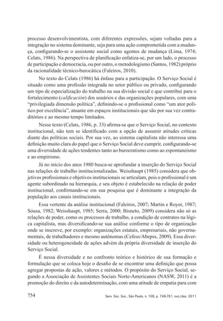 754 Serv. Soc. Soc., São Paulo, n. 108, p. 748-761, out./dez. 2011
processo desenvolvimentista, com diferentes expressões, sejam voltadas para a
integração no sistema dominante, seja para uma ação comprometida com a mudan‑
ça, configurando‑se o assistente social como agentes de mudança (Lima, 1974;
Celats, 1986). Na perspectiva de planificação enfatiza‑se, por um lado, o processo
de participação e democracia, ou por outro, o metodologismo (Santos, 1982) próprio
da racionalidade técnico‑burocática (Faleiros, 2010).
No texto do Celats (1986) há ênfase para a participação. O Serviço Social é
situado como uma profissão integrada no setor público ou privado, configurando
um tipo de especialização do trabalho na sua divisão social e que contribui para o
fortalecimento (calificación) dos usuários e das organizações populares, com uma
“privilegiada dimensão política”, definindo‑se o profissional como “um ator polí‑
tico por excelência”, atuante em espaços institucionais que são por sua vez contra‑
ditórios e ao mesmo tempo limitados.
Nesse texto (Celats, 1986, p. 33) afirma‑se que o Serviço Social, no contexto
institucional, não tem se identificado com a opção de assumir atitudes críticas
diante das políticas sociais. Por sua vez, ao sistema capitalista não interessa uma
definição muito clara do papel que o Serviço Social deve cumprir, configurando‑se
uma diversidade de ações tendentes tanto ao burocratismo como ao espontaneísmo
e ao empirismo.
Já no início dos anos 1980 busca‑se aprofundar a inserção do Serviço Social
nas relações de trabalho institucionalizadas. Weisshaupt (1985) considera que ob‑
jetivos profissionais e objetivos institucionais se articulam, pois o profissional é um
agente subordinado na hierarquia, e seu objeto é estabelecido na relação de poder
institucional, confirmando‑se em sua pesquisa que é dominante a integração da
população aos canais institucionais.
Essa vertente da análise institucional (Faleiros, 2007; Martin e Royer, 1987;
Sousa, 1982; Weisshaupt, 1985; Serra, 2000; Bisneto, 2009) considera não só as
relações de poder, como os processos de trabalho, a condição de contratos na lógi‑
ca capitalista, mas diversificando‑se sua análise conforme o tipo de organização
onde se inscreve, por exemplo: organizações estatais, empresariais, não governa‑
mentais, de trabalhadores e mesmo autônomas (Cefess/Abepss, 2009). Essa diver‑
sidade ou heterogeneidade de ações advém da própria diversidade de inserção do
Serviço Social.
É nessa diversidade e no confronto teórico e histórico de sua formação e
formulação que se coloca hoje o desafio de se encontrar uma definição que possa
agregar propostas de ação, valores e métodos. O propósito do Serviço Social, se‑
gundo a Associação de Assistentes Sociais Norte‑Americanos (NASW, 2011) é a
promoção do direito e da autodeterminação, com uma atitude de empatia para com
 