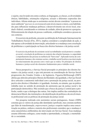 755Serv. Soc. Soc., São Paulo, n. 108, p. 748-761, out./dez. 2011
o sujeito, mas levando em conta a cultura, as linguagens, as classes, as diversidades
étnicas, habilidades, orientações religiosas, sexuais e diferentes expressões dos
indivíduos. Afirma ainda que os assistentes sociais devem considerar “a pessoa no
meio ambiente” (person‑in‑environment) com níveis macro e micro, com habilida‑
des para influenciar mudanças políticas e desenvolvimento nos níveis local, esta‑
dual e federal, considerando os sistemas de cuidado, além de promover a pesquisa.
Diferentemente da relação de pessoa e ambiente, a definição considera a pessoa no
seu contexto.
O exercício da profissão, presente na definição da Federação Internacional de
Trabalhadores Sociais (Fits, 2011), implica considerar a complexidade da ação, e
não apenas a diversidade da intervenção, articulando‑se a mudança com a resolução
de problemas e a participação na busca dos direitos humanos e da justiça social:
O exercício da profissão de assistente social ou trabalhador social promove a mudan‑
ça social, a resolução de problemas no contexto das relações humanas e a capacidade
e empenhamento das pessoas na melhoria do “bem‑estar”. Aplicando teorias de com‑
portamento humano e dos sistemas sociais, o trabalho social focaliza a sua intervenção
no relacionamento das pessoas com o meio que as rodeia. Os princípios de direitos
humanos e justiça social são elementos fundamentais para o trabalho social.
Nessa perspectiva, o Serviço Social pressupõe os princípios dos direitos hu‑
manos e da justiça social, o que está presente na consideração do Serviço Social
progressista dos Estados Unidos e da Inglaterra. Figueira‑McDonough (2007)
afirma que além dos princípios liberais da liberdade e da igualdade, o Serviço Social
deve articular a autonomia individual com a promoção da justiça social, na pers‑
pectiva dos direitos à liberdade e à igualdade. Assinala, no entanto, que na prática
trabalha mais no sentido de promoção da autonomia que da justiça social e da
participação democrática. Mas assinala que a busca da justiça é central para a pro‑
fissão, sendo o que a distingue das outras. Isto implica análise das contradições da
democracia liberal, das instituições e da identificação de políticas e do envolvimen‑
to profissional com as políticas de promoção da justiça social.
Em pesquisa realizada com assistentes sociais portugueses, Amaro (2009)
constata que os valores de justiça dão identidade à profissão, mas constata também
que falar de transformação, empowerment, justiça e respeito implica uma concre‑
tização na prática, embora a maioria dos profissionais considere que a mudança é
uma característica emblemática da intervenção em Serviço Social. Essa mudança
assume diferentes enfoques, como mudar a oportunidade, a situação, a mentalida‑
de e a sociedade.
 