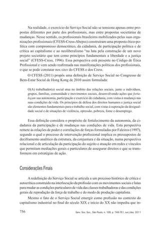 756 Serv. Soc. Soc., São Paulo, n. 108, p. 748-761, out./dez. 2011
Na realidade, o exercício do Serviço Social não se tensiona apenas entre pro‑
postas diferentes por parte dos profissionais, mas entre propostas societárias de
mudanças. Nesse sentido, os profissionais brasileiros mobilizados pelas suas orga‑
nizações profissionais (CFESS‑Cress‑Abepss) construíram uma proposta ético‑po‑
lítica com compromisso democrático, da cidadania, de participação política e de
crítica ao capitalismo e ao neoliberalismo “na luta pela construção de um novo
projeto societário que tem como princípios fundamentais a liberdade e a justiça
social” (CFESS‑Cress, 1996). Essa perspectiva está presente no Código de Ética
Profissional e vem sendo reafirmada nas manifestações políticas dos profissionais,
o que se pode constatar nos sites do CFESS e dos Cress.
O CFESS (2011) propôs uma definição de Serviço Social no Congresso de
Bem‑Estar Social de Hong Kong de 2010 assim formulada:
O(A) trabalhador(a) social atua no âmbito das relações sociais, junto a indivíduos,
grupos, famílias, comunidade e movimentos sociais, desenvolvendo ações que forta‑
leçam sua autonomia, participação e exercício de cidadania, com vistas à mudança nas
suas condições de vida. Os princípios de defesa dos direitos humanos e justiça social
são elementos fundamentais para o trabalho social, com vistas à superação da desigual‑
dade social e de situações de violência, opressão, pobreza, fome e desemprego.
Essa definição considera o propósito de fortalecimento da autonomia, da ci‑
dadania da participação e de mudanças nas condições de vida. Esta perspectiva
remete às relações de poder e correlações de forças formuladas por Faleiros (1997),
segundo a qual o processo de intervenção profissional implica os pressupostos de
deciframento analítico da estrutura, da conjuntura e da situação, numa perspectiva
relacional e de articulação da participação do sujeito e atuação em redes e vínculos
que permitam mediações gerais e particulares de assegurar direitos e que se trans‑
formem em estratégias de ação.
Considerações Finais
A redefinição do Serviço Social se articula a um processo histórico de crítica e
autocrítica construído na interlocução da profissão com os movimentos sociais e lutas
para mudar as condições particulares de vida das classes trabalhadoras e das condições
gerais de reprodução da força de trabalho e do modo de produção capitalista.
Mesmo o fato de o Serviço Social emergir como profissão no contexto do
capitalismo industrial no final do século XIX e início do XX não impediu que in‑
 