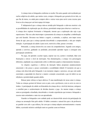 A criança trata os brinquedos conforme os recebe. Ela sente quando está recebendo por
razões subjetivas do adulto, que muitas vezes, compra o brinquedo que gostaria de ter tido, ou
que lhe dá status, ou ainda para comprar afeto e outras vezes para servir como recurso para
livrar-se da criança por um bom espaço de tempo.
É indispensável que a criança sinta-se atraída pelo brinquedo e cabe-nos mostrar a ela
as possibilidades de exploração que ele oferece, permitindo tempo para observar e motivar-se.
A criança deve explorar livremente o brinquedo, mesmo que a exploração não seja a que
esperávamos. Não nos cabe interromper o pensamento da criança ou atrapalhar a simbolização
que está fazendo. Devemos nos limitar a sugerir, a estimular, a explicar, sem impor nossa
forma de agir, para que a criança aprenda descobrindo e compreendendo, e não por simples
imitação. A participação do adulto é para ouvir, motivá-la a falar, pensar e inventar.
Brincando, a criança desenvolve seu senso de companheirismo. Jogando com amigos,
aprende a conviver, ganhando ou perdendo, procurando aprender regras e conseguir uma
participação satisfatória.
No jogo, ela aprende a aceitar regras, esperar sua vez, aceitar o resultado, lidar com
frustrações e elevar o nível de motivação. Nas dramatizações, a criança vive personagens
diferentes, ampliando sua compreensão sobre os diferentes papéis e relacionamentos humanos.
As relações cognitivas e afetivas da interação lúdica propiciam amadurecimento
emocional e vão pouco a pouco construindo a sociabilidade infantil. O momento em que a
criança está absorvida pelo brinquedo é um momento mágico e precioso, em que está sendo
exercitada a capacidade de observar e manter a atenção concentrada e que irá inferir na sua
eficiência e produtividade quando adulto.
Brincar junto reforça os laços afetivos. É uma manifestação do nosso amor à criança.
Todas as crianças gostam de brincar com os pais, com a professora, com os avós ou com os
irmãos. A participação do adulto na brincadeira da criança eleva o nível de interesse, enriquece
e contribui para o esclarecimento de dúvidas durante o jogo. Ao mesmo tempo, a criança
sente-se prestigiada e desafiada, descobrindo e vivendo experiências que tornam o brinquedo o
recurso mais estimulante e mais rico em aprendizado.
Guardar os brinquedos com cuidado pode ser desenvolvido através da participação da
criança na arrumação feita pelo adulto. O hábito constante e natural dos pais e da professora
ao guardar com zelo o que utilizou, faz com que a criança adquira automaticamente o mesmo
hábito, ocorrendo inclusive satisfação tanto no guardar como no brincar.
 