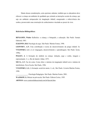 Diante dessas considerações, seria oportuno salientar, também que os educadores deve
oferecer a criança um ambiente de qualidade que estimule as interações sociais da criança, que
seja um ambiente enriquecedor da imaginação infantil, assegurando a sobrevivência dos
sonhos, promovendo uma construção de conhecimentos vinculada ao prazer de viver.
Referências Bibliográficas:
BENJAMIN, Walter Reflexões: a criança, o brinquedo, a educação. São Paulo: Sumais
Editorial, 1983.
ELKONIN, D.B. Psicologia do jogo. São Paulo: Martins Fontes, 1998.
LEONTIEV, A.N. Uma contribuição à teoria do desenvolvimento da psique infantil. In:
VYGOTSKY, L.S. et al. Linguagem, desenvolvimento e aprendizagem. São Paulo: Ícone,
1998a.
PIAGET, J. A formação do símbolo na criança: imitação, jogo e sonho, imagem e
representação. 2. e., Rio de Janeiro: Zahar, 1975.
SILVA, A.V. Faz de conta. Como obter o máximo da imaginação infantil com o mínimo de
interferência. Nova Escola. São Paulo, 1996.
VYGOTSKY, L.S. A formação social da mente. 6. ed., São Paulo: Livraria Martins Fontes,
1998.
______________. Psicologia Pedagógica. São Paulo: Martins Fontes, 2001.
WAJSKOP, G. Brincar na pré-escola. São Paulo: Editora Cortez, 1995.
ARTIGO: www.centrorefeducacional.com.br/fazcont.htm
 