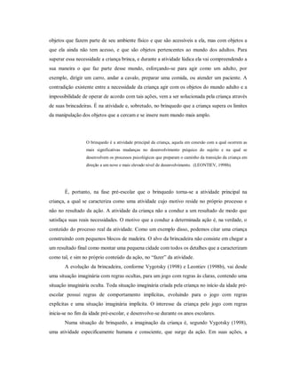 objetos que fazem parte de seu ambiente físico e que são acessíveis a ela, mas com objetos a
que ela ainda não tem acesso, e que são objetos pertencentes ao mundo dos adultos. Para
superar essa necessidade a criança brinca, e durante a atividade lúdica ela vai compreendendo a
sua maneira o que faz parte desse mundo, esforçando-se para agir como um adulto, por
exemplo, dirigir um carro, andar a cavalo, preparar uma comida, ou atender um paciente. A
contradição existente entre a necessidade da criança agir com os objetos do mundo adulto e a
impossibilidade de operar de acordo com tais ações, vem a ser solucionada pela criança através
de suas brincadeiras. É na atividade e, sobretudo, no brinquedo que a criança supera os limites
da manipulação dos objetos que a cercam e se insere num mundo mais amplo.
O brinquedo é a atividade principal da criança, aquela em conexão com a qual ocorrem as
mais significativas mudanças no desenvolvimento psíquico do sujeito e na qual se
desenvolvem os processos psicológicos que preparam o caminho da transição da criança em
direção a um novo e mais elevado nível de desenvolvimento. (LEONTIEV, 1998b).
É, portanto, na fase pré-escolar que o brinquedo torna-se a atividade principal na
criança, a qual se caracteriza como uma atividade cujo motivo reside no próprio processo e
não no resultado da ação. A atividade da criança não a conduz a um resultado de modo que
satisfaça suas reais necessidades. O motivo que a conduz a determinada ação é, na verdade, o
conteúdo do processo real da atividade. Como um exemplo disso, podemos citar uma criança
construindo com pequenos blocos de madeira. O alvo da brincadeira não consiste em chegar a
um resultado final como montar uma pequena cidade com todos os detalhes que a caracterizam
como tal, e sim no próprio conteúdo da ação, no “fazer” da atividade.
A evolução da brincadeira, conforme Vygotsky (1998) e Leontiev (1998b), vai desde
uma situação imaginária com regras ocultas, para um jogo com regras às claras, contendo uma
situação imaginária oculta. Toda situação imaginária criada pela criança no início da idade pré-
escolar possui regras de comportamento implícitas, evoluindo para o jogo com regras
explícitas e uma situação imaginária implícita. O interesse da criança pelo jogo com regras
inicia-se no fim da idade pré-escolar, e desenvolve-se durante os anos escolares.
Numa situação de brinquedo, a imaginação da criança é, segundo Vygotsky (1998),
uma atividade especificamente humana e consciente, que surge da ação. Em suas ações, a
 