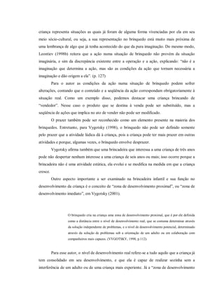criança representa situações as quais já foram de alguma forma vivenciadas por ela em seu
meio sócio-cultural, ou seja, a sua representação no brinquedo está muito mais próxima de
uma lembrança de algo que já tenha acontecido do que da pura imaginação. Do mesmo modo,
Leontiev (1998b) reitera que a ação numa situação de brinquedo não provém da situação
imaginária, e sim da discrepância existente entre a operação e a ação, explicando: “não é a
imaginação que determina a ação, mas são as condições da ação que tornam necessária a
imaginação e dão origem a ela”. (p. 127)
Para o autor as condições da ação numa situação de brinquedo podem sofrer
alterações, contando que o conteúdo e a seqüência da ação correspondam obrigatoriamente à
situação real. Como um exemplo disso, podemos destacar uma criança brincando de
“vendedor”. Nesse caso o produto que se destina à venda pode ser substituído, mas a
seqüência de ações que implica no ato de vender não pode ser modificado.
O prazer também pode ser reconhecido como um elemento presente na maioria dos
brinquedos. Entretanto, para Vygotsky (1998), o brinquedo não pode ser definido somente
pelo prazer que a atividade lúdica dá à criança, pois a criança pode ter mais prazer em outras
atividades e porque, algumas vezes, o brinquedo envolve desprazer.
Vygotsky afirma também que uma brincadeira que interessa a uma criança de três anos
pode não despertar nenhum interesse a uma criança de seis anos ou mais; isso ocorre porque a
brincadeira não é uma atividade estática, ela evolui e se modifica na medida em que a criança
cresce.
Outro aspecto importante a ser examinado na brincadeira infantil e sua função no
desenvolvimento da criança é o conceito de “zona de desenvolvimento proximal”, ou “zona de
desenvolvimento imediato”, em Vygotsky (2001).
O brinquedo cria na criança uma zona de desenvolvimento proximal, que é por ele definida
como a distância entre o nível de desenvolvimento real, que se costuma determinar através
da solução independente de problemas, e o nível de desenvolvimento potencial, determinado
através da solução de problemas sob a orientação de um adulto ou em colaboração com
companheiros mais capazes. (VYGOTSKY, 1998, p.112).
Para esse autor, o nível de desenvolvimento real refere-se a tudo aquilo que a criança já
tem consolidado em seu desenvolvimento, e que ela é capaz de realizar sozinha sem a
interferência de um adulto ou de uma criança mais experiente. Já a “zona de desenvolvimento
 