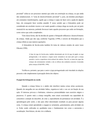 proximal” refere-se aos processos mentais que estão em construção na criança, ou que ainda
não amadureceram. A “zona de desenvolvimento proximal” é, pois, um domínio psicológico
em constantes transformações, aquilo que a criança é capaz de fazer com a ajuda de alguém
hoje, ela conseguirá fazer sozinha amanhã. É nesse sentido que a brincadeira pode ser
considerada um excelente recurso a ser usado quando a criança chega na escola, por ser parte
essencial de sua natureza, podendo favorecer tanto aqueles processos que estão em formação,
como outros que serão completados.
Visto dessa forma, não há dúvidas do quanto o brinquedo influencia o desenvolvimento
da criança. Ainda que não seja, conforme Vygotsky (1998), é através da brincadeira que a
criança obtém as suas maiores aquisições.
A brincadeira de faz-de-conta também foi tema de valiosos estudos do autor russo
Elkonin (1998).
A base do jogo de faz-de-conta, também denominado por ele de jogo de papéis ou jogo
protagonizado, é de natureza e origem social, tornando-se um meio pelo qual a criança
assimila e recria a experiência sócio-cultural dos adultos. Para ele, os temas dos jogos das
crianças são extremamente variados e são os reflexos das condições concretos vivenciadas
pelas crianças (ELKONIN, 1998).
Verifica-se, portanto, que para o autor o jogo protagonizado está vinculado às relações
pessoais e não simplesmente à percepção direta dos objetos.
O papel do brinquedo na escola
Quando a criança brinca (e o adulto não interfere) muitas coisas sérias acontecem.
Quando ela mergulha em sua atividade lúdica, organiza-se todo o seu ser em função da sua
ação. O interesse provoca o fenômeno, reúnem-se potencialidades num exercício mágico e
prazeroso. E quanto mais a criança mergulha, mais estará exercitando sua capacidade de
concentrar a atenção de descobrir, de criar e, especialmente de permanecer em atividade. É a
aprendizagem pelo sentir, e não para obter determinado resultado ou para possuir alguma
coisa. A criança estará aprendendo a engajar-se seriamente, gratuitamente, pela atividade em
si. Estão sendo cultivadas aí, qualidades raras e fundamentais tais como a autonomia e
socialização. Sem brincar, ela não vive a infância.
 