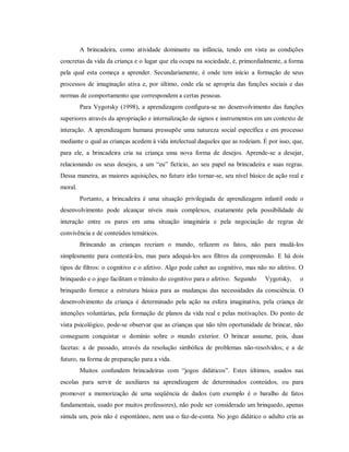 A brincadeira, como atividade dominante na infância, tendo em vista as condições
concretas da vida da criança e o lugar que ela ocupa na sociedade, é, primordialmente, a forma
pela qual esta começa a aprender. Secundariamente, é onde tem início a formação de seus
processos de imaginação ativa e, por último, onde ela se apropria das funções sociais e das
normas de comportamento que correspondem a certas pessoas.
Para Vygotsky (1998), a aprendizagem configura-se no desenvolvimento das funções
superiores através da apropriação e internalização de signos e instrumentos em um contexto de
interação. A aprendizagem humana pressupõe uma natureza social específica e em processo
mediante o qual as crianças acedem à vida intelectual daqueles que as rodeiam. É por isso, que,
para ele, a brincadeira cria na criança uma nova forma de desejos. Aprende-se a desejar,
relacionando os seus desejos, a um “eu” fictício, ao seu papel na brincadeira e suas regras.
Dessa maneira, as maiores aquisições, no futuro irão tornar-se, seu nível básico de ação real e
moral.
Portanto, a brincadeira é uma situação privilegiada de aprendizagem infantil onde o
desenvolvimento pode alcançar níveis mais complexos, exatamente pela possibilidade de
interação entre os pares em uma situação imaginária e pela negociação de regras de
convivência e de conteúdos temáticos.
Brincando as crianças recriam o mundo, refazem os fatos, não para mudá-los
simplesmente para contestá-los, mas para adequá-los aos filtros da compreensão. E há dois
tipos de filtros: o cognitivo e o afetivo. Algo pode caber ao cognitivo, mas não no afetivo. O
brinquedo e o jogo facilitam o trânsito do cognitivo para o afetivo. Segundo Vygotsky, o
brinquedo fornece a estrutura básica para as mudanças das necessidades da consciência. O
desenvolvimento da criança é determinado pela ação na esfera imaginativa, pela criança de
intenções voluntárias, pela formação de planos da vida real e pelas motivações. Do ponto de
vista psicológico, pode-se observar que as crianças que não têm oportunidade de brincar, não
conseguem conquistar o domínio sobre o mundo exterior. O brincar assume, pois, duas
facetas: a de passado, através da resolução simbólica de problemas não-resolvidos; e a de
futuro, na forma de preparação para a vida.
Muitos confundem brincadeiras com “jogos didáticos”. Estes últimos, usados nas
escolas para servir de auxiliares na aprendizagem de determinados conteúdos, ou para
promover a memorização de uma seqüência de dados (um exemplo é o baralho de fatos
fundamentais, usado por muitos professores), não pode ser considerado um brinquedo, apenas
simula um, pois não é espontâneo, nem usa o faz-de-conta. No jogo didático o adulto cria as
 