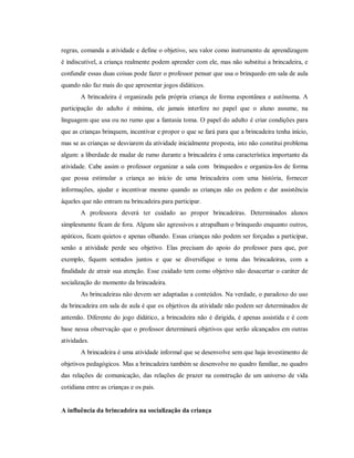 regras, comanda a atividade e define o objetivo, seu valor como instrumento de aprendizagem
é indiscutível, a criança realmente podem aprender com ele, mas não substitui a brincadeira, e
confundir essas duas coisas pode fazer o professor pensar que usa o brinquedo em sala de aula
quando não faz mais do que apresentar jogos didáticos.
A brincadeira é organizada pela própria criança de forma espontânea e autônoma. A
participação do adulto é mínima, ele jamais interfere no papel que o aluno assume, na
linguagem que usa ou no rumo que a fantasia toma. O papel do adulto é criar condições para
que as crianças brinquem, incentivar e propor o que se fará para que a brincadeira tenha início,
mas se as crianças se desviarem da atividade inicialmente proposta, isto não constitui problema
algum: a liberdade de mudar de rumo durante a brincadeira é uma característica importante da
atividade. Cabe assim o professor organizar a sala com brinquedos e organiza-los de forma
que possa estimular a criança ao início de uma brincadeira com uma história, fornecer
informações, ajudar e incentivar mesmo quando as crianças não os pedem e dar assistência
àqueles que não entram na brincadeira para participar.
A professora deverá ter cuidado ao propor brincadeiras. Determinados alunos
simplesmente ficam de fora. Alguns são agressivos e atrapalham o brinquedo enquanto outros,
apáticos, ficam quietos e apenas olhando. Essas crianças não podem ser forçadas a participar,
senão a atividade perde seu objetivo. Elas precisam do apoio do professor para que, por
exemplo, fiquem sentados juntos e que se diversifique o tema das brincadeiras, com a
finalidade de atrair sua atenção. Esse cuidado tem como objetivo não desacertar o caráter de
socialização do momento da brincadeira.
As brincadeiras não devem ser adaptadas a conteúdos. Na verdade, o paradoxo do uso
da brincadeira em sala de aula é que os objetivos da atividade não podem ser determinados de
antemão. Diferente do jogo didático, a brincadeira não é dirigida, é apenas assistida e é com
base nessa observação que o professor determinará objetivos que serão alcançados em outras
atividades.
A brincadeira é uma atividade informal que se desenvolve sem que haja investimento de
objetivos pedagógicos. Mas a brincadeira também se desenvolve no quadro familiar, no quadro
das relações de comunicação, das relações de prazer na construção de um universo de vida
cotidiana entre as crianças e os pais.
A influência da brincadeira na socialização da criança
 
