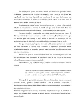 Para Piaget (1975), quanto mais nova a criança, mais individual e egocêntrica é a sua
brincadeira: "A essa centração da criança nela mesma, Piaget chama de egocêntrica. Não
significando com isso uma hipertrofia da consciência do eu, mas simplesmente uma
incapacidade momentânea da criança de descentrar-se, isto é, colocar-se em outro ponto de
vista que não o próprio". (Freire, J.B, 1992).
À medida que a criança interage com os objetos e com os outros, vai construindo
relações e conhecimentos a respeito do mundo em que vive, porém, nesta fase, esse
conhecimento ainda não é suficiente para que a criança estabeleça relações de grupo.
Essa autocentração é característica nas crianças quando ingressam nas classes de
Educação Infantil. Aos poucos, a escola e a família, em conjunto, devem favorecer uma ação
de liberdade para essa criança e, desta forma, o processo de socialização se dará
gradativamente, através das relações que ela irá estabelecer com seus colegas na escola.
Para que isto ocorra, a criança não deve sentir-se bloqueada, nem tampouco oprimida
em seus sentimentos e desejos. Suas diferenças e experiências individuais devem,
principalmente na escola, ter um espaço relevante sendo respeitadas nas relações com o adulto
e com as outras crianças.
Brincando em grupo as crianças envolvem-se em uma situação imaginária onde cada
um poderá exercer papel diversos aos de sua realidade, além do que, estarão necessariamente
submetidas a regras de comportamento e atitude.
A brincadeira e o jogo receberam atenção, também, dos teóricos da vertente histórico-
cultural.
É através da atividade lúdica que a criança desenvolve a habilidade de subordinar-se a uma
regra. Dominar as regras significa dominar o próprio comportamento, aprendendo a
controlá-lo e a subordiná-lo a um propósito definido. (LEONTIEV, 1998, p.139).
O brinquedo é oportunidade de desenvolvimento. Brincando a criança experimenta,
descobre, inventa, aprende e confere habilidades. Além de estimular a curiosidade, a
autoconfiança e a autonomia, proporciona o desenvolvimento da linguagem, do pensamento e
da concentração e atenção.
Brincar é indispensável à saúde física, emocional e intelectual da criança. Irá contribuir, no
futuro, para a eficiência e o equilíbrio do adulto. Brincar é um momento de auto-expressão e
auto-realização.
 