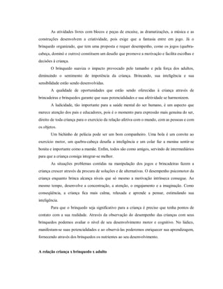 As atividades livres com blocos e peças de encaixe, as dramatizações, a música e as
construções desenvolvem a criatividade, pois exige que a fantasia entre em jogo. Já o
brinquedo organizado, que tem uma proposta e requer desempenho, como os jogos (quebra-
cabeça, dominó e outros) constituem um desafio que promove a motivação e facilita escolhas e
decisões à criança.
O brinquedo suaviza o impacto provocado pelo tamanho e pela força dos adultos,
diminuindo o sentimento de impotência da criança. Brincando, sua inteligência e sua
sensibilidade estão sendo desenvolvidas.
A qualidade de oportunidades que estão sendo oferecidas à criança através de
brincadeiras e brinquedos garante que suas potencialidades e sua afetividade se harmonizem.
A ludicidade, tão importante para a saúde mental do ser humano, é um aspecto que
merece atenção dos pais e educadores, pois é o momento para expressão mais genuína do ser,
direito de toda criança para o exercício da relação afetiva com o mundo, com as pessoas e com
os objetos.
Um bichinho de pelúcia pode ser um bom companheiro. Uma bola é um convite ao
exercício motor, um quebra-cabeça desafia a inteligência e um colar faz a menina sentir-se
bonita e importante como a mamãe. Enfim, todos são como amigos, servindo de intermediários
para que a criança consiga integrar-se melhor.
As situações problemas contidas na manipulação dos jogos e brincadeiras fazem a
criança crescer através da procura de soluções e de alternativas. O desempenho psicomotor da
criança enquanto brinca alcança níveis que só mesmo a motivação intrínseca consegue. Ao
mesmo tempo, desenvolve a concentração, a atenção, o engajamento e a imaginação. Como
conseqüência, a criança fica mais calma, relaxada e aprende a pensar, estimulando sua
inteligência.
Para que o brinquedo seja significativo para a criança é preciso que tenha pontos de
contato com a sua realidade. Através da observação do desempenho das crianças com seus
brinquedos podemos avaliar o nível de seu desenvolvimento motor e cognitivo. No lúdico,
manifestam-se suas potencialidades e ao observá-las poderemos enriquecer sua aprendizagem,
fornecendo através dos brinquedos os nutrientes ao seu desenvolvimento.
A relação criança x brinquedo x adulto
 
