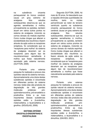 10 
na substância cinzenta periaquedutal do tronco cerebral, causa um grau extremo de analgesia. Nos estudos subsequentes observou-se que os agentes semelhantes à mofina, principalmente os opióides, também atuam em vários outros pontos no sistema de analgesia, incluindo os cornos dorsais da medula espinhal. Como muitas drogas que alteram a excitabilidade dos neurônios o fazem através da ação sobre os receptores sinápticos, foi considerado que os “receptores para mofina” do sistema da analgesia deveriam ser os receptores para algum tipo de neurotransmissor semelhante à mofina que fosse naturalmente secretado pelo sistema nervoso. (GUYTON, 2006) 
Portanto uma extensa pesquisa foi realizada a procura dos opióides natural do sistema nervoso. Aproximadamente uma dúzia destas substâncias opióides é encontrada em diferentes pontos do sistema nervoso; todas elas são produtos da degradação de três grandes moléculas proteicas: pró- opiómelarnocortina, pró-encefalina e prodinofina. Entre a as mais importantes dessas substâncias opióides estão a β-endorfina, metencefalina, a leuencefalina e a ginofina. (DOUGLAS, 2006) 
SISTEMA OPIÓIDE ENCEFALO-ENDORFINAS E ENCEFALINAS 
Segundo GUYTON, 2006, há mais de 35 anos, foi descoberto que a injeções diminutas quantidades de morfina, tanto no núcleo periventricular ao redor do terceiro ventrículo quanto na substancia cinzenta periaquedutal do tronco cerebral, causa um grau estremo de analgesia. Nos estudos subsequentes, observou-se que os agentes semelhantes à morfina, principalmente os opiódes, também atuam em vários outros prontos do sistema de analgesia, incluindo os cornos dorsais da medula espinhal. Como muitas drogas que alteram a excitabilidade dos neurônios ou fazem através da ação sobre os receptores sinápticos, foi considerado que os “receptores para morfina” do sistema da analgesia deveriam ser os receptores para algum tipo de neurotransmissor semelhante a morfina que fosse naturalmente secretado pelo sistema nervoso. 
Portanto uma extensa pesquisa foi realizada a procura do opióde natural do sistema nervoso. Aproximadamente uma dúzia destas substâncias opiódes é encontrado em diferentes pontos do sistema nervoso; todas elas são produtos da degradação de três grandes moléculas protéicas: pró- opiómelanocortina, proencefalina e prodimorfina. Entre as mais importantes dessas substancias opiódes estão a β-endorfina, a metencefalina, a leuencefalina e a dimorfina. (DAVIES, 2001)  