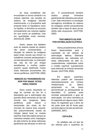 11 
As duas encefalinas são encontradas no tronco cerebral e na medula espinhal, nas porções do sistema de analgesia descrita anteriormente, e a β-endorfina está presente tanto no hipotálamo como na hipófise. A dimorfina se encontra principalmente nas mesmas regiões em que ocorre as acefalinas, mas em quantidades muito menores. (DOUGLAS, 2006) 
Assim, apesar dos detalhes sutis do sistema opióde do cérebro não serem compreendidos, a ativação do sistema de analgesia pelos sinais neurais que entram na substância cinzenta periaquedutal e na área periventricular, ou inativação das vias da dor por drogas semelhantes a morfina podem suprimir quase totalmente muitos sinais dolorosos provenientes dos nervos periféricos. (GUYTON, 2006) 
INIBIÇÃO DA TRANSMISSÃO DA DOR POR SINAIS TATEIS SIMULTÃNEOS 
Outro evento importante na saga do controle da dor foi a descoberta que a estimulação das grandes fibras sensoriais do tipo Aβ oriunda dos receptores táteis periféricos pode reduzir a transmissão dos sinais da dor oriundos da mesma área corporal. Isto presumivelmente resulta da inibição lateral local na medula espinhal. Este fato explica porque as manobras simples como massagem da pele próxima às áreas dolorosas geralmente são eficazes no alivio da dor. E provavelmente também explica porque linimentos geralmente são utilizados para aliviar a dor. Este mecanismo e a excitação psicogênica simultânea do sistema de analgesia central provavelmente também são a base do alivio da dor obtido pela acupuntura. (GUYTON, 2005) 
TRATAMENTO DA DOR POR ESTIMULAÇÃO ELÉTRICA 
Vários procedimentos clínicos foram desenvolvidos para a supressão da dor através da estimulação elétrica. Eletrodos estimuladores são colocados em áreas selecionadas da pele ou, ocasionalmente, implantados sobre a modelo espinhal, supostamente para estimular as colunas sensoriais dorsais. (GUYTON, 2006) 
Em alguns pacientes, eletrodos podem ser colocados estereotaxicamente em núcleos intralaminares do tálamo apropriados ou nas áreas periventricular ou periaquedutal do diencéfalo. O paciente pode controlar pessoalmente o grau de estimulação. Um alívio dramático já foi registrado em alguns casos. Além disso, foi registrado que o alívio da dor pode durar até 24 horas após somente alguns minutos de estimulo. (GANONG, 2007) 
CEFALÉIA 
As cefaléias são um tipo de dor referida para a superfície da  