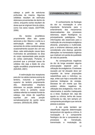 12 
cabeça a partir de estruturas profundas da mesma. Algumas cefaléias resultam de estímulos dolorosos provenientes de dentro do crânio, enquanto outras resultam de dores que se originam fora do crânio, como nos seios nasais. (GUYTON, 2006) 
Os tecidos encefálicos propriamente ditos são quase sensíveis a dor. Mesmo o corte ou a estimulação elétrica de áreas sensoriais do córtex cerebral apenas ocasionalmente causam dor; em vez disso, esta estimulação causa tipos incômodos de parestesias na área do corpo representada pela porção do córtex estimulado. Portanto, é provável que a principal causa da cefaleia não seja a lesão de uma região encefálica propriamente dita. (DAVIES, 2001) 
A estimulação dos receptores para dor na calota craniana acima do tentório, incluindo a superfície superior do tentório propriamente dito, desencadeia impulsos dolorosos na porção cerebral do quinto nervo e, portanto, causa cefaleia referida na metade frontal da cabeça, nas áreas de superfície supridas por esta porção somatossensorial do quinto nervo craniano. (DOUGLAS, 2006) 
O conhecimento da fisiologia da dor ou nocicepção é uma importante ferramenta para o entendimento dos mecanismos desencadeantes dos processos dolorosos, sejam fisiológicos ou principalmente patológicos. Tais informações são essenciais para a instituição de uma terapia analgésica eficiente, preemptiva e multimodal, pois a síndrome dolorosa pode ser considerada uma doença, gerando alterações na homeostasia orgânica que implicam em perda da qualidade de vida do paciente. 
As consequências negativas da dor de longe excedem alguma preocupação especial para a utilização de analgésicos. O estresse causado por tal situação deve ser impedido de tomar proporções catastróficas para o indivíduo, ou seja, antes que haja a exaustão das reservas biológicas de energia. Devesse ter em mente que não existem efeitos negativos da utilização dos analgésicos, mas sim, relacionados à escolha inadequada ou a dose. Qualquer dor, seja ela aguda ou crônica, tenha ela causa conhecida ou não, tem sempre um componente psicológico que varia de pessoa a pessoa. 
A dor pode também ser classificada segundo determinação temporal em dor aguda ou crônica. A nocicepção é o componente fisiológico da dor e compreende os processos de transdução, transmissão e modulação do 
CONSIDERAÇÕES FINAIS  