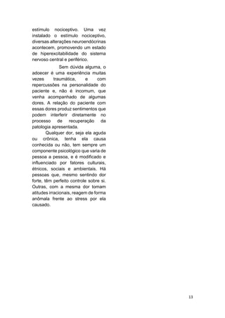 13 
estímulo nociceptivo. Uma vez instalado o estímulo nociceptivo, diversas alterações neuroendócrinas acontecem, promovendo um estado de hiperexcitabilidade do sistema nervoso central e periférico. 
Sem dúvida alguma, o adoecer é uma experiência muitas vezes traumática, e com repercussões na personalidade do paciente e, não é incomum, que venha acompanhado de algumas dores. A relação do paciente com essas dores produz sentimentos que podem interferir diretamente no processo de recuperação da patologia apresentada. 
Qualquer dor, seja ela aguda ou crônica, tenha ela causa conhecida ou não, tem sempre um componente psicológico que varia de pessoa a pessoa, e é modificado e influenciado por fatores culturais, étnicos, sociais e ambientais. Há pessoas que, mesmo sentindo dor forte, têm perfeito controle sobre si. Outras, com a mesma dor tomam atitudes irracionais, reagem de forma anômala frente ao stress por ela causado. 
 