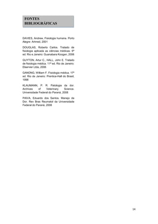 14 
DAVIES, Andrew, Fisiologia humana. Porto Alegre: Artmed, 2001 
DOUGLAS, Roberto Carlos. Tratado de fisiologia aplicada as ciências médicas. 6ª ed. Rio e Janeiro: Guanabara Koogan, 2006 
GUYTON, Artur C., HALL, John E. Tratado de fisiologia médica. 11ª ed. Rio de Janeiro: Elservier Ltda, 2006 
GANONG, William F. Fisiologia médica. 17ª ed. Rio de Janeiro: Prentice-Hall do Brasil, 1998 
KLAUMANN, P. R. Patologia da dor. Archives of Veterinary Science. Universidade Federal do Paraná, 2008 
PAIVA, Eduardo dos Santos. Manejo da Dor. Rev Bras Reumatol da Universidade Federal do Paraná, 2008 
FONTES BIBLIOGRÁFICAS 