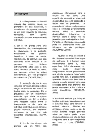 2 
A dor faz parte do cotidiano da maioria das pessoas desde os primórdios de sua existência, e quando esta não aparece, constitui- se um fator relevante de disfunção fisiológica, com graves consequências para a segurança do indivíduo. 
A dor é, em grande parte uma benção mista. Seu objetivo primário é, obviamente, o de proteção. Nitidamente, traz grandes benefícios, a quem se afasta, rapidamente, do estímulo que está causando lesão tecidual, e as pessoas, com limiares extremamente altos para a dor, como resultado de lesão ao nervo, por exemplo, podem ter lesões consideráveis, por sua percepção reduzida a dor. (DAVIES, 2001) 
A sensação de dor é bem variada e particular, pois depende da reação de cada um em traduzir as lesões reais ou potenciais. Ela é provocada por um determinado estímulo, que afeta receptores especializados em dor, e emitem uma resposta. Desta forma, a interpretação da dor varia de indivíduo a indivíduo, assim como no próprio indivíduo, em diferentes momentos de sua vida, sob diferentes circunstâncias. (PAIVA, 2006) 
A dor foi conceituada pela primeira vez em 1986, pela Associação Internacional para o estudo da dor, como uma experiência sensorial e emocional desagradável que está associada a lesões reais ou potenciais. A exposição da pele ou qualquer outro órgão a estímulos potencialmente nocivos induz à sensação desagradável, informando o indivíduo sobre o perigo real ou potencial para sua integridade física. Portanto, a informação processada pode ser diferenciada como dor fisiológica ou dor patológica. (KLAUMANN, 2008) 
Quando se trata de definir a dor, é quase impossível dizer o que ela realmente é; o homem sabe intuitivamente como é, mas especificar, definir claramente, ou, mais ainda, descrevê-la integralmente resulta praticamente uma utopia. A criança “sabe” priori quando tem dor, e precocemente aprende a diferenciá-la; Além disso a criança já pode separar bem essa sensação como algo diferente das outras sensações, e lhe confere a maior importância. (DOUGLAS, 2006) 
A dor ocorre sempre que qualquer tecido é lesionado, fazendo com que o indivíduo reaja para remover o estímulo doloroso. Mesmo em atividades simples como o ato de sentar durante longos períodos sobre os ísquios pode causar destruição tecidual pela falta de fluxo sanguíneo para a pele comprimida pelo peso do corpo. (GUYTON, 2006) 
INTRODUÇÃO  