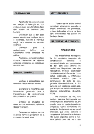 3 
Aprofundar os conhecimentos em relação à fisiologia da dor, avaliando suas características, tipos que podem ser sentidas pelo homem. 
Descrever que a dor pode ocorrer sempre que qualquer tecido é lesionado, fazendo o indivíduo reagir para remover os estímulo doloroso. Contribuir para o conhecimento teórico que futuramente serão utilizados na prática. Analisar de forma completa os motivos causadores de algumas cefaléias, mostrando os receptores de cada uma. 
Verificar a aplicabilidade dos conceitos destacados no estudo. Comprovar a importância das ferramentas gerenciais para a transformação do conhecimento tático e teórico, em prático. Detectar as situações de dores em que as crianças, adultos e idosos vivenciam. Descrever os trajetos em que os sinais nervosos percorrem até o momento de sentir a dor. 
Trata-se de um estudo teórico conceitual, abrangendo consulta a artigos científicos de periódicos, revistas indexadas e livros na área bem conceituados nas classes de fisiologia da dor. 
TIPOS DE DOR 
Os mecanismos fisiológicos da dor envolvem conceitos de sensibilização periférica e neuroplasticidade na perpetuação da dor, com ação através de mediadores bioquímicos nas vias nociceptivas. Pode-se estabelecer correlações entre inflamação, dor e status psicológico. A inflamação persistente contribui para a continuidade do ciclo de dor, gerando hipersensibilidade. A dor aumenta com o estresse psicológico, que é capaz de induzir aumento de citocinas inflamatórias. (DAVIES, 2001) 
Na avaliação da dor, não existem exames laboratoriais ou testes objetivos, dependendo-se, em grande, parte do relato do paciente (subjetivo). Como instrumento de avaliação, dispõe-se da escala visual analógica, que avalia somente o componente de intensidade da dor e não outros aspectos, como o mal- estar gerado pela dor ou o seu 
OBJETIVO GERAL 
METODOLOGIA 
REFERENCIAL TEÓRICO 
OBJETIVO ESPECÍFICO  